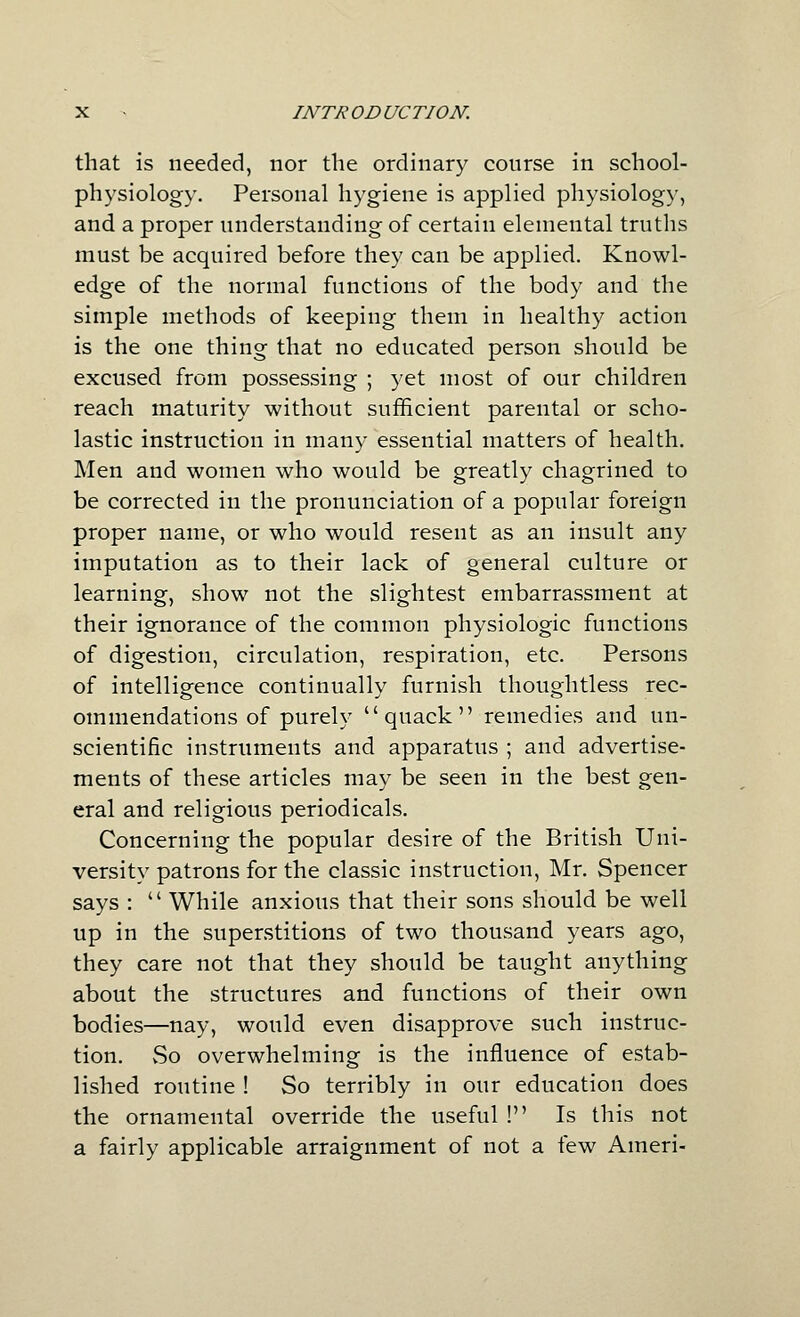 that is needed, nor the ordinary course in school- physiology. Personal hygiene is applied physiology, and a proper understanding of certain elemental truths must be acquired before they can be applied. Knowl- edge of the normal functions of the body and the simple methods of keeping them in healthy action is the one thing that no educated person should be excused from possessing ; yet most of our children reach maturity without sufficient parental or scho- lastic instruction in many essential matters of health. Men and women who would be greatly chagrined to be corrected in the pronunciation of a popular foreign proper name, or who would resent as an insult any imputation as to their lack of general culture or learning, show not the slightest embarrassment at their ignorance of the common physiologic functions of digestion, circulation, respiration, etc. Persons of intelligence continually furnish thoughtless rec- ommendations of purely quack remedies and un- scientific instruments and apparatus ; and advertise- ments of these articles may be seen in the best gen- eral and religious periodicals. Concerning the popular desire of the British Uni- versity patrons for the classic instruction, Mr. Spencer says :  While anxious that their sons should be well up in the superstitions of two thousand years ago, they care not that they should be taught anything about the structures and functions of their own bodies—nay, would even disapprove such instruc- tion. vSo overwhelming is the influence of estab- lished routine ! So terribly in our education does the ornamental override the useful ! Is this not a fairly applicable arraignment of not a few Ameri-