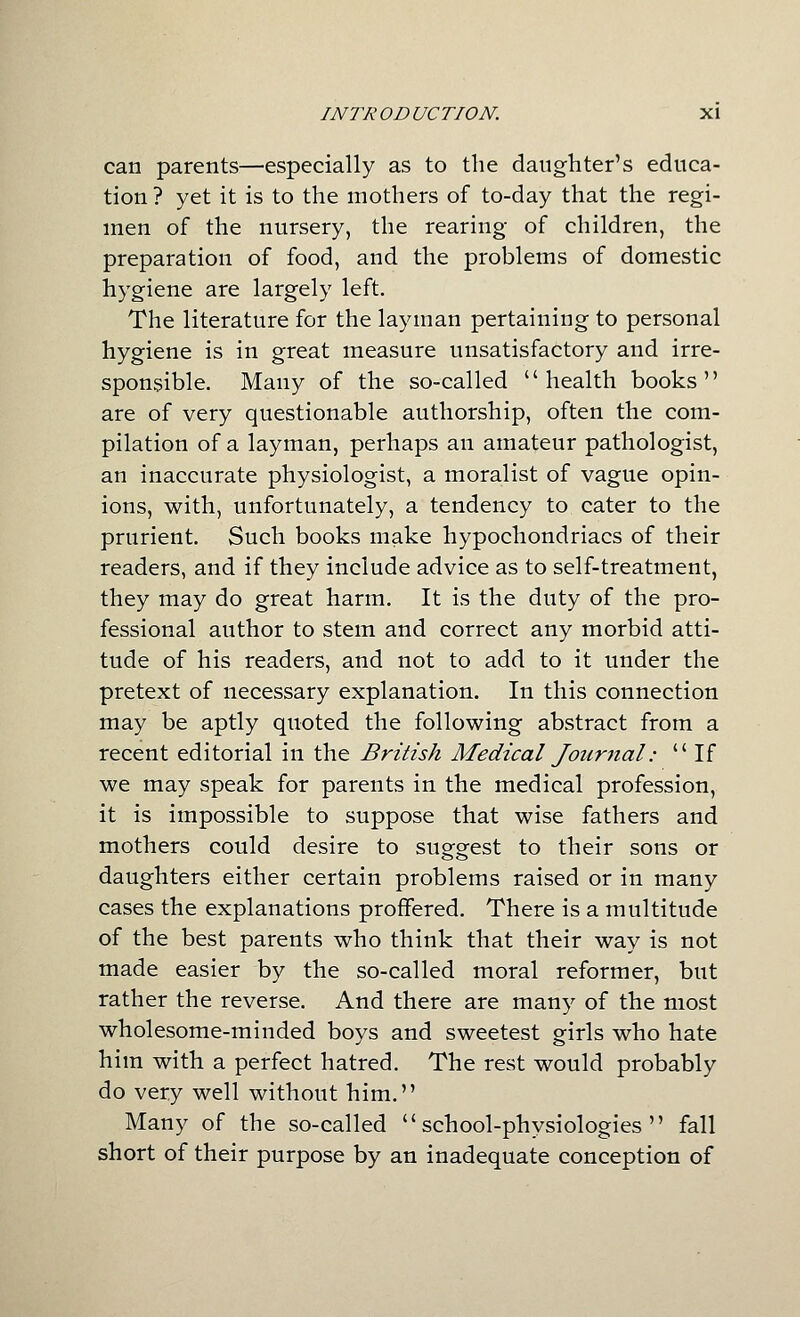 can parents—especially as to the daughter's educa- tion ? yet it is to the mothers of to-day that the regi- men of the nursery, the rearing of children, the preparation of food, and the problems of domestic hygiene are largely left. The literature for the layman pertaining to personal hygiene is in great measure unsatisfactory and irre- sponsible. Many of the so-called health books are of very questionable authorship, often the com- pilation of a layman, perhaps an amateur pathologist, an inaccurate physiologist, a moralist of vague opin- ions, with, unfortunately, a tendency to cater to the prurient. Such books make hypochondriacs of their readers, and if they include advice as to self-treatment, they may do great harm. It is the duty of the pro- fessional author to stem and correct any morbid atti- tude of his readers, and not to add to it under the pretext of necessary explanation. In this connection may be aptly quoted the following abstract from a recent editorial in the British Medical Journal:  If we may speak for parents in the medical profession, it is impossible to suppose that wise fathers and mothers could desire to suggest to their sons or daughters either certain problems raised or in many cases the explanations proffered. There is a multitude of the best parents who think that their way is not made easier by the so-called moral reformer, but rather the reverse. And there are many of the most wholesome-minded boys and sweetest girls who hate him with a perfect hatred. The rest would probably do very well without him. Many of the so-called school-physiologies fall short of their purpose by an inadequate conception of