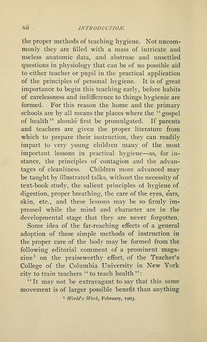 the proper methods of teaching hygiene. Not nncom- monly they are filled with a mass of intricate and useless anatomic data, and abstruse and unsettled questions in physiology that can be of no possible aid to either teacher or pupil in the practical application of the principles of personal hygiene. It is of great importance to begin this teaching early, before habits of carelessness and indifference to things hygienic are formed. For this reason the home and the primary schools are by all means the places where the  gospel of health should first be promulgated. If parents and teachers are given the proper literature from which to prepare their instruction, they can readily impart to very young children many of the most important lessons in practical hygiene—as, for in- stance, the principles of contagion and the advan- tages of cleanliness. Children more advanced may be taught by illustrated talks, without the necessity of text-book study, the salient principles of hygiene of digestion, proper breathing, the care of the eyes, ears, skin, etc., and these lessons may be so firmly im- pressed while the mind and character are in the developmental stage that they are never forgotten. Some idea of the far-reaching effects of a general adoption of these simple methods of instruction in the proper care of the body may be formed from the following editorial comment of a prominent maga- zine^ on the praiseworthy effort, of the Teacher's College of the Columbia University in New York city to train teachers  to teach health  : It may not be extravagant to say that this same movement is of larger possible benefit than anything 1 World's Work, February, 1903.