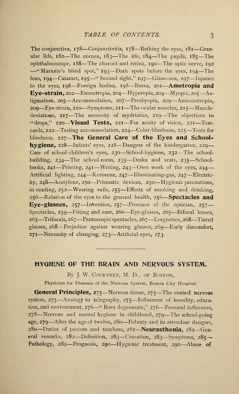 The conjunctiva, 178—Conjunctivitis, 178—Bathing the eyes, 181—Gran- ular lids, 182—The cornea, 183—The iris, 184—I'he pupils, 185—The ophthalmoscope, 188—The choroid and retina, 190—The optic nerve, 192 — Mariotte's blind spot, 193—Dark spots before the eyes, 194—The lens, 194—Cataract, 195— Second sight, 197—Glaucoma, 197—Injuries to the eyes, 198—Foreign bodies, 198—Burns, 201—Ametropia and Eye=Strain, 202—Emmetropia, 204—Hyperopia, 204—Myopia, 205—As- tigmatism, 205—Accommodation, 207—Presbyopia, 209—Anisometropia, 209—Eye-strain, 210—Symptoms, 211—The ocular muscles, 215—Muscle- deviations, 217—The necessity of mydriatics, 219—The objections to drops, 220—Visual Tests, 221—For acuity of vision, 221—Test- cards, 222—Testing accommodation, 224—Color-blindness, 225—Tests for blindness, 227—The General Care of the Eyes and School- hygiene, 228—Infants' eyes, 228—Dangers of the kindergarten, 229— Care of school-children's eyes, 230—School-hygiene, 232—The school- building, 234—The school-room, 235—Desks and seats, 235—School- books, 241—Printing, 241—Writing, 243—Over work of the eyes, 244— Artificial lighting, 244—Kerosene, 247—Illuminating-gas, 247—Electric- ity, 248—Acetylene, 250—-Prismatic devices, 250—Hygienic precautions, in reading, 252—Wearing veils, 255—Effects of smoking and drinking, 256—Relation of the eyes to the general health, 256—Spectacles and Eye=glasses, 257—Iirvention, 257—Province of the optician, 257^— Spectacles, 259—Fitting and care, 260—Eye-glasses, 265—Bifocal lenses, 265—Trifocals, 267—Pantoscopic spectacles, 267—Lorgnettes, 268—Tinted glasses, 268—Prejudice against w^earing glasses, 269—Early discomfort, 271—Necessity of changing, 273—Artificial eyes, 273. HYGIENE OF THE BRAIN AND NERVOUS SYSTEM. By J. W. Courtney, M. D., of Boston, Physician for Diseases of the Nervous System, Boston City Hospital. General Principles, 275—Nervous tissue, 275—The central nervous system, 275—Analogy to telegraphy, 275—Influences of heredity, educa- tion, and environment, 276— Born degenerate, 276—Prenatal influences, 278—Nervous and mental hygiene in childhood, 279—The school-going age, 279—After the age of twelve, 280—Puberty and its attendant dangers, 280—Duties of parents and teachers, 281—Neurasthenia, 282—Gen- eral remarks, 282—Definition, 283—Causation, 283—Symptoms, 285— Pathology, 289—Prognosis, 290—Hygienic treatment, 290—Abuse of
