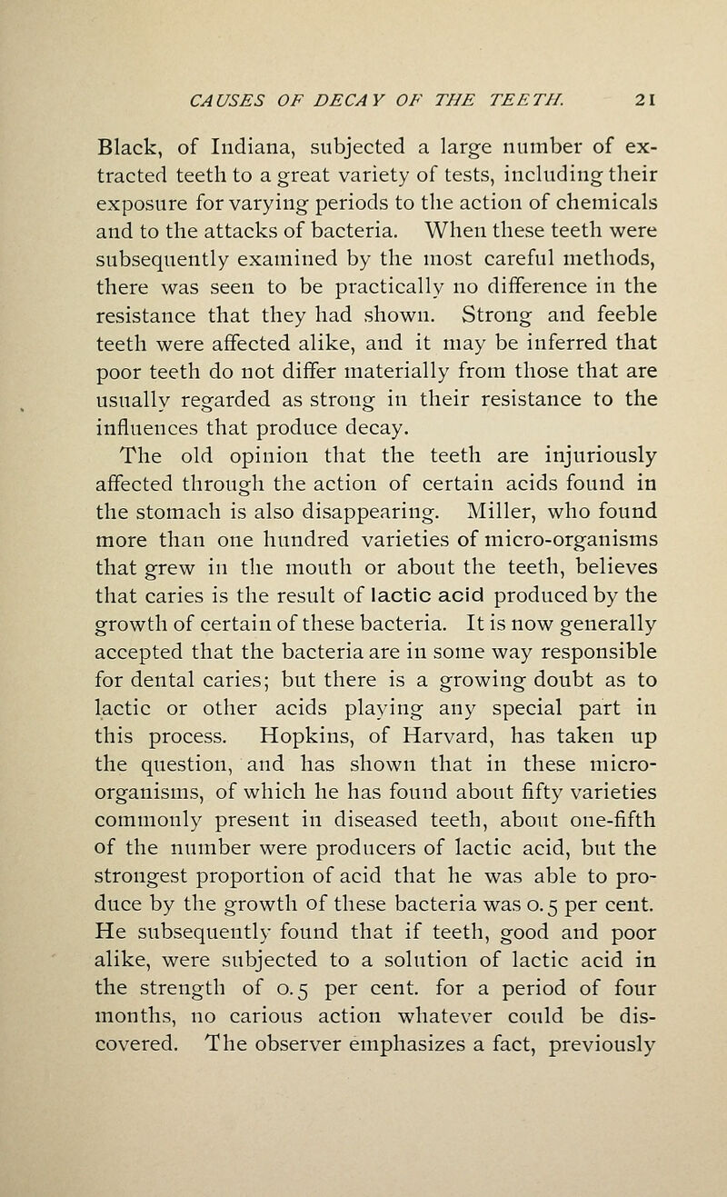Black, of Indiana, subjected a large number of ex- tracted teeth to a great variety of tests, including their exposure for varying periods to the action of chemicals and to the attacks of bacteria. When these teeth were subsequently examined by the most careful methods, there was seen to be practically no difference in the resistance that they had shown. Strong and feeble teeth were affected alike, and it may be inferred that poor teeth do not differ materially from those that are usually regarded as strong in their resistance to the influences that produce decay. The old opinion that the teeth are injuriously affected through the action of certain acids found in the stomach is also disappearing. Miller, who found more than one hundred varieties of micro-organisms that grew in the mouth or about the teeth, believes that caries is the result of lactic acid produced by the growth of certain of these bacteria. It is now generally accepted that the bacteria are in some way responsible for dental caries; but there is a growing doubt as to lactic or other acids playing any special part in this process. Hopkins, of Harvard, has taken up the question, and has shown that in these micro- organisms, of which he has found about fifty varieties commonly present in diseased teeth, about one-fifth of the number were producers of lactic acid, but the strongest proportion of acid that he was able to pro- duce by the growth of these bacteria was 0.5 per cent. He subsequently found that if teeth, good and poor alike, were subjected to a solution of lactic acid in the strength of 0.5 per cent, for a period of four months, no carious action whatever could be dis- covered. The observer emphasizes a fact, previously