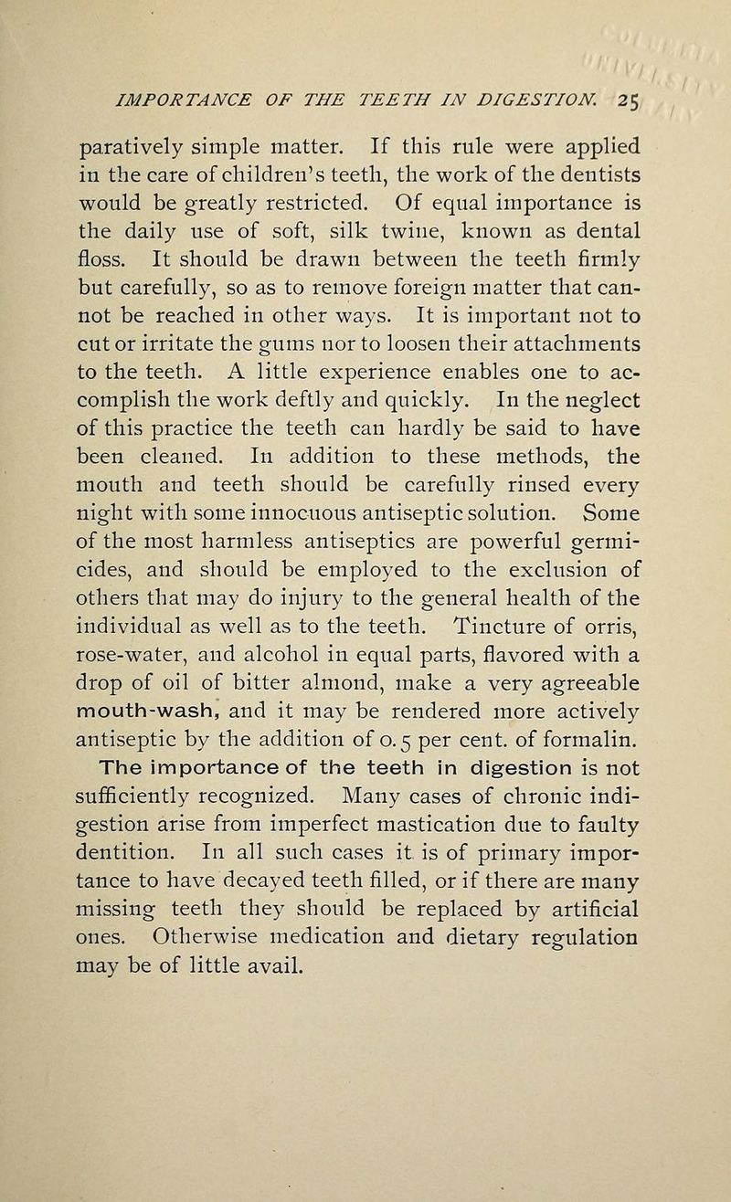 paratively simple matter. If this rule were applied in the care of children's teeth, the work of the dentists would be greatly restricted. Of equal importance is the daily use of soft, silk twine, known as dental floss. It should be drawn between the teeth firmly but carefully, so as to remove foreign matter that can- not be reached in other ways. It is important not to cut or irritate the gums nor to loosen their attachments to the teeth. A little experience enables one to ac- complish the work deftly and quickly. In the neglect of this practice the teeth can hardly be said to have been cleaned. In addition to these methods, the mouth and teeth should be carefully rinsed every night with some innocuous antiseptic solution. Some of the most harmless antiseptics are powerful germi- cides, and should be employed to the exclusion of others that may do injury to the general health of the individual as well as to the teeth. Tincture of orris, rose-water, and alcohol in equal parts, flavored with a drop of oil of bitter almond, make a very agreeable mouth-wash, and it may be rendered more actively antiseptic by the addition of 0.5 per cent, of formalin. The importance of the teeth in digestion is not sufiiciently recognized. Many cases of chronic indi- gestion arise from imperfect mastication due to faulty dentition. In all such cases it is of primary impor- tance to have decayed teeth filled, or if there are many missing teeth they should be replaced by artificial ones. Otherwise medication and dietary regulation may be of little avail.