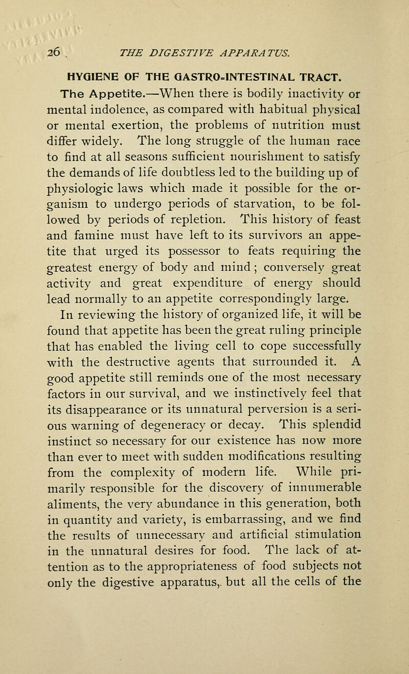 HYGIENE OF THE QASTR0=1NTESTINAL TRACT. The Appetite.—When there is bodily inactivity or mental indolence, as compared with habitual physical or mental exertion, the problems of nutrition must differ widely. The long struggle of the human race to find at all seasons sufficient nourishment to satisfy the demands of life doubtless led to the building up of physiologic laws which made it possible for the or- ganism to undergo periods of starvation, to be fol- lowed by periods of repletion. This history of feast and famine must have left to its survivors an appe- tite that urged its possessor to feats requiring the greatest energy of body and mind ; conversely great activity and great expenditure of energy should lead normally to an appetite correspondingly large. In reviewing the history of organized life, it will be found that appetite has been the great ruling principle that has enabled the living cell to cope successfully with the destructive agents that surrounded it. A good appetite still reminds one of the most necessary factors in our survival, and we instinctively feel that its disappearance or its unnatural perversion is a seri- ous warning of degeneracy or decay. This splendid instinct so necessary for our existence has now more than ever to meet with sudden modifications resulting from the complexity of modern life. While pri- marily responsible for the discovery of innumerable aliments, the very abundance in this generation, both in quantity and variety, is embarrassing, and we find the results of unnecessary and artificial stimulation in the unnatural desires for food. The lack of at- tention as to the appropriateness of food subjects not only the digestive apparatus,, but all the cells of the
