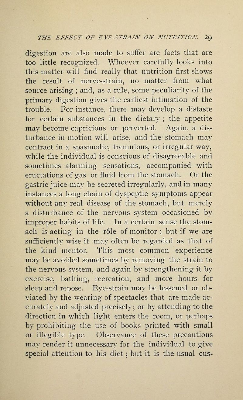 digfestion are also made to suffer are facts that are too little recognized. Whoever carefully looks into this matter will find really that nutrition first shows the result of nerve-strain, no matter from what source arising ; and, as a rule, some peculiarity of the primary digestion gives the earliest intimation of the trouble. For instance, there may develop a distaste for certain substances in the dietary ; the appetite may become capricious or perverted. Again, a dis- turbance in motion will arise, and the stomach may contract in a spasmodic, tremulous, or irregular way, while the individual is conscious of disagreeable and sometimes alarming sensations, accompanied with eructations of gas or fluid from the stomach. Or the gastric juice may be secreted irregularly, and in many instances a long chain of dyspeptic symptoms appear without any real disease of the stomach, but merely a disturbance of the nervous system occasioned by improper habits of life. In a certain sense the stom- ach is acting in the role of monitor ; but if we are sufiiciently wise it may often be regarded as that of the kind mentor. This most common experience may be avoided sometimes by removing the strain to the nervous system, and again by strengthening it by exercise, bathing, recreation, and more hours for sleep and repose. Eye-strain may be lessened or ob- viated by the wearing of spectacles that are made ac- curately and adjusted precisely; or by attending to the direction in which light enters the room, or perhaps by prohibiting the use of books printed with small or illegible type. Observance of these precautions may render it unnecessary for the individual to give special attention to his diet ; but it is the usual cus-