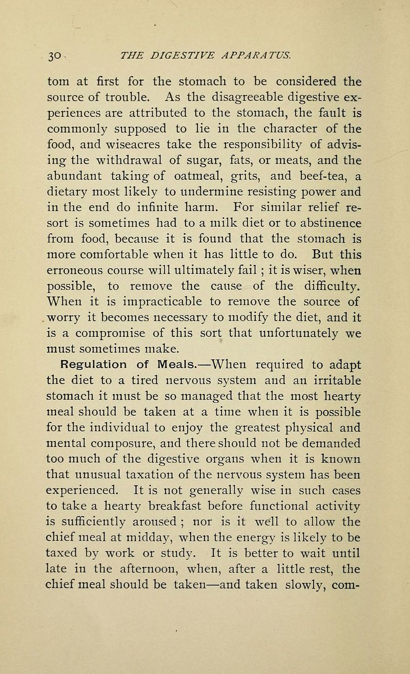 torn at first for the stomach to be considered the source of trouble. As the disagreeable digestive ex- periences are attributed to the stomach, the fault is commonly supposed to lie in the character of the food, and wiseacres take the responsibility of advis- ing the withdrawal of sugar, fats, or meats, and the abundant taking of oatmeal, grits, and beef-tea, a dietary most likely to undermine resisting power and in the end do infinite harm. For similar relief re- sort is sometimes had to a milk diet or to abstinence from food, because it is found that the stomach is more comfortable when it has little to do. But this erroneous course will ultimately fail ; it is wiser, when possible, to remove the cause of the difficulty. When it is impracticable to remove the source of . worry it becomes necessary to modify the diet, and it is a compromise of this sort that unfortunately we must sometimes make. Regulation of Meals.—When required to adapt the diet to a tired nervous system and an irritable stomach it must be so managed that the most hearty meal should be taken at a time when it is possible for the individual to enjoy the greatest physical and mental composure, and there should not be demanded too much of the digestive organs when it is known that unusual taxation of the nervous system has been experienced. It is not generally wise in such cases to take a hearty breakfast before functional activity is sufficiently aroused ; nor is it well to allow the chief meal at midday, when the energy is likely to be taxed by work or study. It is better to wait until late in the afternoon, when, after a little rest, the chief meal should be taken—and taken slowly, com-