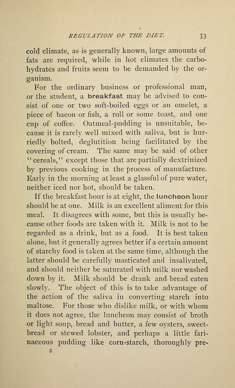 cold climate, as is generally known, large amounts of fats are required, while in hot climates the carbo- hydrates and fruits seem to be demanded by the or- ganism. For the ordinary business or professional man, or the student, a breakfast may be advised to con- sist of one or two soft-boiled eggs or an omelet, a piece of bacon or fish, a roll or some toast, and one cup of coffee. Oatmeal-pudding is unsuitable, be- cause it is rarely well mixed with saliva, but is hur- riedly bolted, deglutition being facilitated by the covering of cream. The same may be said of other cereals, except those that are partially dextrinized by previous cooking in the process of manufacture. Early in the morning at least a glassful of pure water, neither iced nor hot, should be taken. If the breakfast hour is at eight, the luncheon hour should be at one. Milk is an excellent aliment for this meal. It disagrees with some, but this is usually be- cause other foods are taken with it. Milk is not to be regarded as a drink, but as a food. It is best taken alone, but it generally agrees better if a certain amount of starchy food is taken at the same time, although the latter should be carefully masticated and insalivated, and should neither be saturated with milk nor washed down by it. Milk should be drank and bread eaten slowly. The object of this is to take advantage of the action of the saliva in converting starch into maltose. For those who dislike milk, or with whom it does not agree, the luncheon may consist of broth or light soup, bread and butter, a few oysters, sweet- bread or stewed lobster, and perhaps a little fari- naceous pudding like corn-starch, thoroughly pre- 3