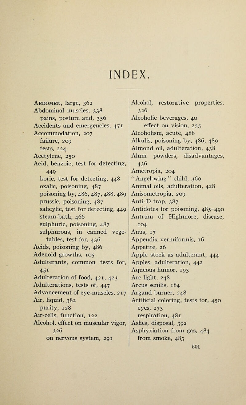 Abdomen, large, 362 Abdominal muscles, 338 pains, posture and, 356 Accidents and emergencies, 471 Accommodation, 207 failure, 209 tests, 224 Acetylene, 250 Acid, benzoic, test for detecting, 449 boric, test for detecting, 448 oxalic, poisoning, 487 poisoning by, 486, 487, 488, 489 prussic, poisoning, 487 salicylic, test for detecting, 449 steam-bath, 466 sulphuric, poisoning, 487 sulphurous, in canned vege- tables, test for, 436 Acids, poisoning by, 486 Adenoid growths, 105 Adulterants, common tests for, 451 Adulteration of food, 421, 423 Adulterations, tests of, 447 Advancement of eye-muscles, 217 Air, liquid, 382 purity, 128 Air-cells, function, 122 Alcohol, effect on muscular vigor, 326 on nervous system, 291 Alcohol, restorative properties, 326 Alcoholic beverages, 40 effect on vision, 255 Alcoholism, acute, 488 Alkalis, poisoning by, 486, 489 Almond oil, adulteration, 438 Alum powders, disadvantages, 436 Ametropia, 204 Angel-wing child, 360 Animal oils, adulteration, 428 Anisometropia, 209 Anti-D trap, 387 Antidotes for poisoning, 485-490 Antrum of Highmore, disease, 104 Anus, 17 Appendix vermiformis, 16 Appetite, 26 Apple stock as adulterant, 444 Apples, adulteration, 442 Aqueous humor, 193 Arc light, 248 Arcus senilis, 184 Argand burner, 248 Artificial coloring, tests for, 450 eyes, 273 respiration, 481 Ashes, disposal, 392 Asphyxiation from gas, 484 from smoke, 483