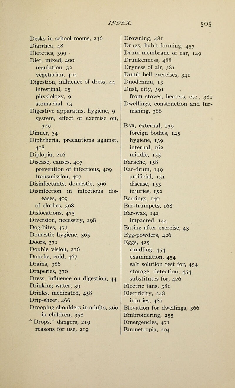 Desks in school-rooms, 236 Diarrhea, 48 Dietetics, 399 Diet, mixed, 400 regulation, 32 vegetarian, 402 Digestion, influence of dress, 44 intestinal, 15 physiology, 9 stomachal 13 Digestive apparatus, hygiene, 9 system, effect of exercise on, 329 Dinner, 34 Diphtheria, precautions against, 418 Diplopia, 216 Disease, causes, 407 prevention of infectious, 409 transmission, 407 Disinfectants, domestic, 396 Disinfection in infectious dis- eases, 409 of clothes, 398 Dislocations, 475 Diversion, necessity, 298 Dog-bites, 473 Domestic hygiene, 365 Doors, 371 Double vision, 216 Douche, cold, 467 Drains, 386 Draperies, 370 Dress, influence on digestion, 44 Drinking water, 39 Drinks, medicated, 458 Drip-sheet, 466 Drooping shoulders in adults, 360 in children, 358 Drops, dangers, 219 reasons for use, 219 Drowning, 481 Drugs, habit-forming, 457 Drum-membrane of ear, 149 Drunkenness, 488 Dryness of air, 381 Dumb-bell exercises, 341 Duodenum, 13 Dust, city, 391 from stoves, heaters, etc., 381 Dwellings, construction and fur- nishing, 366 Ear, external, 139 foreign bodies, 145 hygiene, 139 internal, 162 middle, 155 Earache, 158 Ear-drum, 149 artificial, 151 disease, 153 injuries, 152 Earrings, 140 Ear-trumpets, 168 Ear-wax, 142 impacted, 144 Eating after exercise, 43 Egg-powders, 426 Eggs, 425 candling, 454 examination, 454 salt solution test for, 454 storage, detection, 454 substitutes for, 426 Electric fans, 381 Electricity, 248 injuries, 481 Elevation for dwellings, 366 Enibroidering, 255 Emergencies, 471 Emmetropia, 204