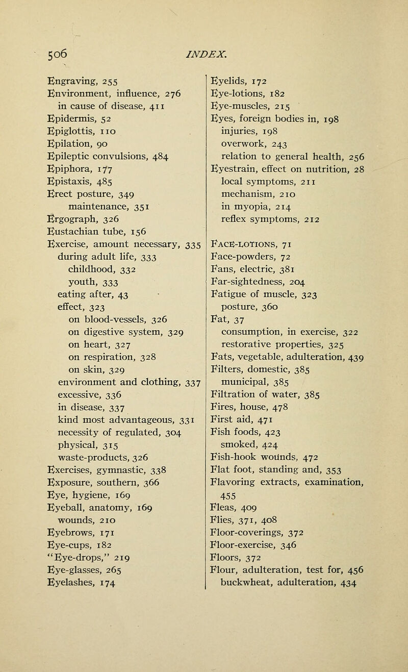 Engraving, 255 Environment, influence, 276 in cause of disease, 411 Epidermis, 52 Epiglottis, no Epilation, 90 Epileptic convulsions, 484 Epiphora, 177 Epistaxis, 485 Erect posture, 349 maintenance, 351 Ergograph, 326 Eustachian tube, 156 Exercise, amount necessary, 335 during adult life, 333 childhood, 332 youth, 333 eating after, 43 effect, 323 on blood-vessels, 326 on digestive system, 329 on heart, 327 on respiration, 328 on skin, 329 environment and clothing, 337 excessive, 336 in disease, 337 kind most advantageous, 331 necessity of regulated, 304 physical, 315 waste-products, 326 Exercises, gymnastic, 338 Exposure, southern, 366 Eye, hygiene, 169 Eyeball, anatomy, 169 wounds, 210 Eyebrows, 171 Eye-cups, 182 Eye-drops, 219 Eye-glasses, 265 Eyelashes, 174 Eyelids, 172 Eye-lotions, 182 Eye-muscles, 215 Eyes, foreign bodies in, 198 injuries, 198 overwork, 243 relation to general health, 256 Eyestrain, effect on nutrition, 28 local symptoms, 211 mechanism, 210 in myopia, 214 reflex symptoms, 212 Face-lotions, 71 Face-powders, 72 Fans, electric, 381 Far-sightedness, 204 Fatigue of muscle, 323 posture, 360 Fat, 37 consumption, in exercise, 322 restorative properties, 325 Fats, vegetable, adulteration, 439 Filters, domestic, 385 municipal, 385 Filtration of water, 385 Fires, house, 478 First aid, 471 Fish foods, 423 smoked, 424 Fish-hook woUnds, 472 Flat foot, standing and, 353 Flavoring extracts, examination, 455 Fleas, 409 Flies, 371, 408 Floor-coverings, 372 Floor-exercise, 346 Floors, 372 Flour, adulteration, test for, 456 buckwheat, adulteration, 434