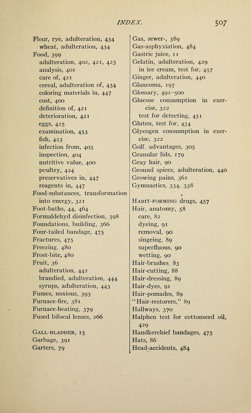 Flour, rye, adulteration, 434 wheat, adulteration, 434 Food, 399 adulteration, 402, 421, 423 analysis, 401 care of, 421 cereal, adulteration of, 434 coloring materials in, 447 cost, 400 definition of, 421 deterioration, 421 eggs, 425 examination, 453 fish, 423 infection from, 403 inspection, 404 nutritive value, 400 poultry, 424 preservatives in, 447 reagents in, 447 Food-substances, transformation into energy, 321 Foot-baths, 44, 464 Formaldehyd disinfection, 398 Foundations, building, 366 Four-tailed bandage, 475 Fractures, 475 Freezing, 480 Frost-bite, 480 Fruit, 36 adulteration, 442 brandied, adulteration, 444 syrups, adulteration, 443 Fumes, noxious, 393 Furnace-fire, 381 Furnace-heating, 379 Fused bifocal lenses, 266 Gall-bladder, 15 Garbage, 391 Garters, 79 Gas, sewer-, 389 Gas-asphyxiation, 484 Gastric juice, 11 Gelatin, adulteration, 429 in ice cream, test for, 457 Ginger, adulteration, 440 Glaucoma, 197 Glossary, 491-500 Glucose consumption in exer- cise, 322 test for detecting, 451 Gluten, test for, 434 Glycogen consumption in exer- cise, 322 Golf, advantages, 305 Granular lids, 179 Gray hair, 90 Ground spices, adulteration, 440 Growing pains, 361 Gymnastics, 334, 338 Habit-porming drugs, 457 Hair, anatomy, 58 care, 82 dyeing, 91 removal, 90 singeing, 89 superfluous, 90 wetting, 90 Hair-brushes, 83 Hair-cutting, 88 Hair-dressing, 89 Hair-dyes, 91 Hair-pomades, 89 Hair-restorers, 89 Hallways, 370 Halphen test for cottonseed oil, 429 Handkerchief bandages, 475 Hats, 86 Head-accidents, 484