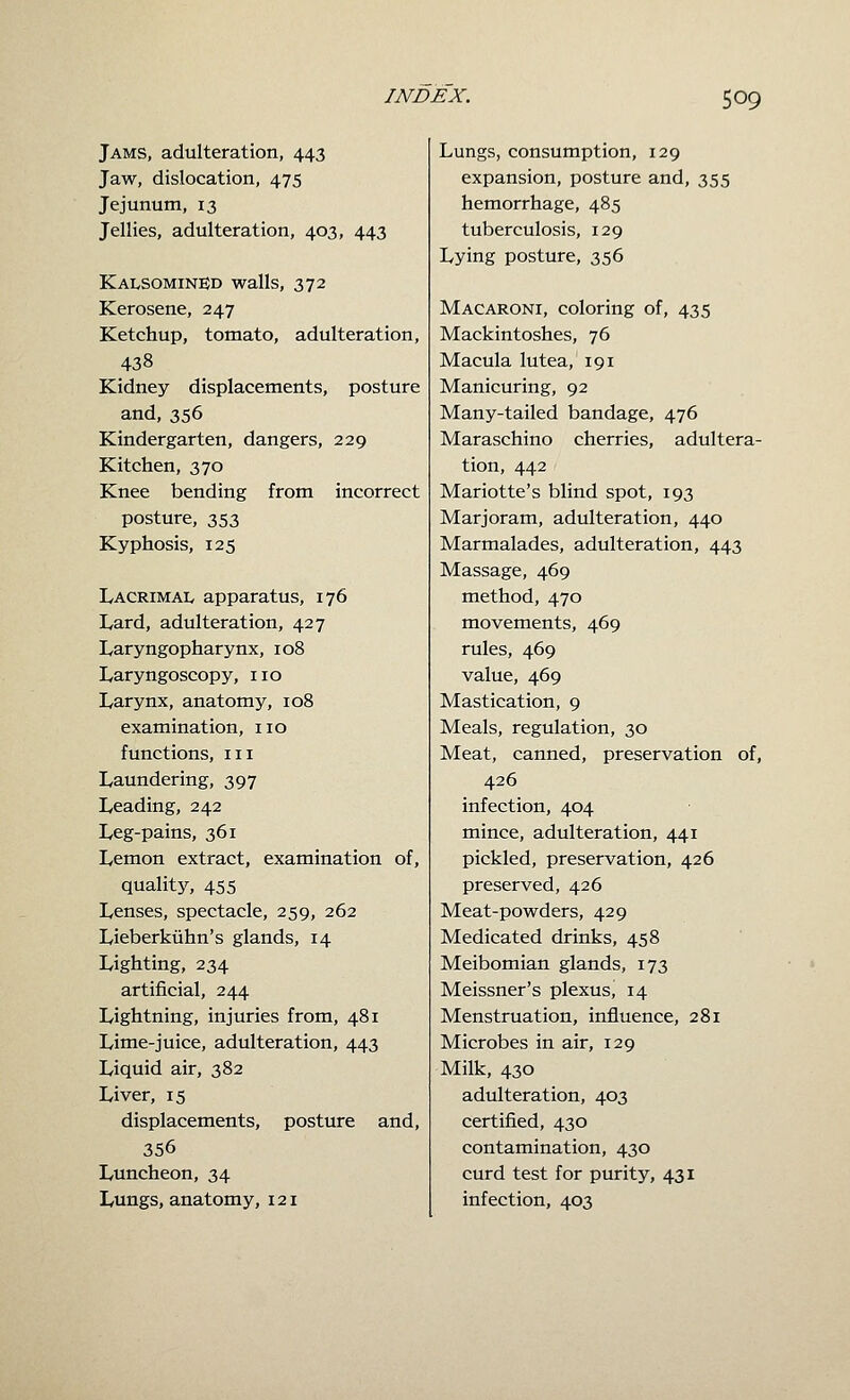 Jams, adulteration, 443 Jaw, dislocation, 475 Jejunum, 13 Jellies, adulteration, 403, 443 KAtsOMiNED walls, 372 Kerosene, 247 Ketchup, tomato, adulteration, 438 Kidney displacements, posture and, 356 Kindergarten, dangers, 229 Kitchen, 370 Knee bending from incorrect posture, 353 Kyphosis, 125 Lacrimal apparatus, 176 Lard, adulteration, 427 Laryngopharynx, 108 Laryngoscopy, no Larynx, anatomy, 108 examination, no functions, in Laundering, 397 Leading, 242 Leg-pains, 361 Lemon extract, examination of, quality, 455 Lenses, spectacle, 259, 262 Lieberkiihn's glands, 14 Lighting, 234 artificial, 244 Lightning, injuries from, 481 Lime-juice, adulteration, 443 Liquid air, 382 Liver, 15 displacements, posture and, 356 Luncheon, 34 Lungs, anatomy, 121 Lungs, consumption, 129 expansion, posture and, 355 hemorrhage, 485 tuberculosis, 129 Lying posture, 356 Macaroni, coloring of, 435 Mackintoshes, 76 Macula lutea, 191 Manicuring, 92 Many-tailed bandage, 476 Maraschino cherries, adultera- tion, 442 Mariotte's blind spot, 193 Marjoram, adulteration, 440 Marmalades, adulteration, 443 Massage, 469 method, 470 movements, 469 rules, 469 value, 469 Mastication, 9 Meals, regulation, 30 Meat, canned, preservation of, 426 infection, 404 mince, adulteration, 441 pickled, preservation, 426 preserved, 426 Meat-powders, 429 Medicated drinks, 458 Meibomian glands, 173 Meissner's plexus, 14 Menstruation, influence, 281 Microbes in air, 129 Milk, 430 adulteration, 403 certified, 430 contamination, 430 curd test for purity, 431 infection, 403