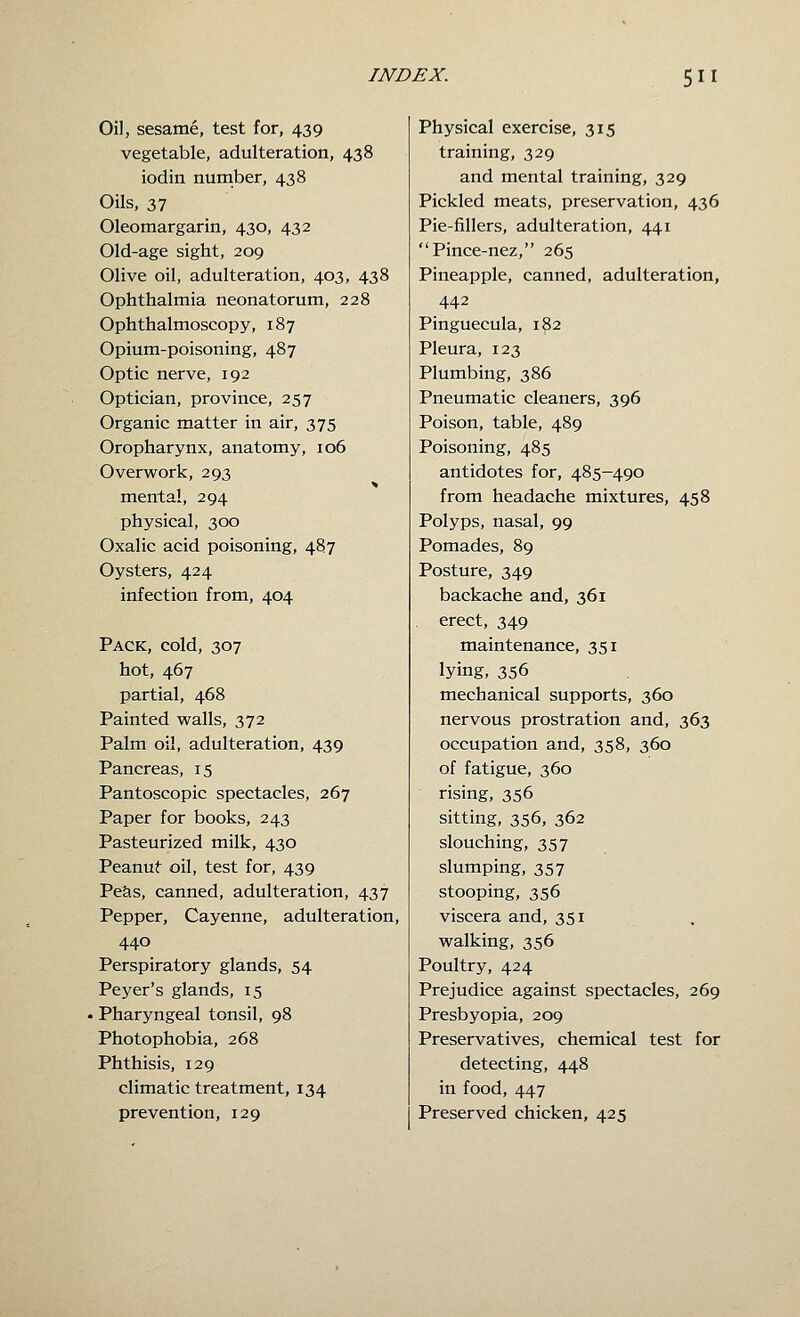 Oil, sesame, test for, 439 vegetable, adulteration, 438 iodin number, 438 Oils, 37 Oleomargarin, 430, 432 Old-age sight, 209 Olive oil, adulteration, 403, 438 Ophthalmia neonatorum, 228 Ophthalmoscopy, 187 Opium-poisoning, 487 Optic nerve, 192 Optician, province, 257 Organic matter in air, 375 Oropharynx, anatomy, 106 Overwork, 293 mental, 294 physical, 300 Oxalic acid poisoning, 487 Oysters, 424 infection from, 404 Pack, cold, 307 hot, 467 partial, 468 Painted walls, 372 Palm oil, adulteration, 439 Pancreas, 15 Pantoscopic spectacles, 267 Paper for books, 243 Pasteurized milk, 430 Peanut oil, test for, 439 Pe&s, canned, adulteration, 437 Pepper, Cayenne, adulteration, 440 Perspiratory glands, 54 Peyer's glands, 15 Pharyngeal tonsil, 98 Photophobia, 268 Phthisis, 129 climatic treatment, 134 prevention, 129 Physical exercise, 315 training, 329 and mental training, 329 Pickled meats, preservation, 436 Pie-fillers, adulteration, 441 Pince-nez, 265 Pineapple, canned, adulteration, 442 Pinguecula, 182 Pleura, 123 Plumbing, 386 Pneumatic cleaners, 396 Poison, table, 489 Poisoning, 485 antidotes for, 485-490 from headache mixtures, 458 Polyps, nasal, 99 Pomades, 89 Posture, 349 backache and, 361 erect, 349 maintenance, 351 lying, 356 mechanical supports, 360 nervous prostration and, 363 occupation and, 358, 360 of fatigue, 360 rising, 356 sitting, 356, 362 slouching, 357 slumping, 357 stooping, 356 viscera and, 351 walking, 356 Poultry, 424 Prejudice against spectacles, 269 Presbyopia, 209 Preservatives, chemical test for detecting, 448 in food, 447 Preserved chicken, 425