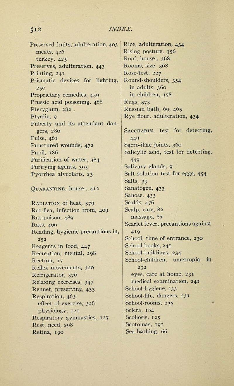 Preserved fruits, adulteration, 403 meats, 426 turkey, 425 Preserves, adulteration, 443 Printing, 241 Prismatic devices for lighting, 250 Proprietary remedies, 459 Prussic acid poisoning, 488 Pterygium, 282 Ptyalin, 9 Puberty and its attendant dan- gers, 280 Pulse, 461 Punctured wounds, 472 Pupil, 186 Purification of water, 384 Purifying agents, 395 Pyorrhea alveolaris, 23 Quarantine, house-, 412 Radiation of heat, 379 Rat-flea, infection from, 409 Rat-poison, 489 Rats, 409 Reading, hygienic precautions in, 252 Reagents in food, 447 Recreation, mental, 298 Rectum, 17 Reflex movements, 320 Refrigerator, 370 Relaxing exercises, 347 Rennet, preserving, 433 Respiration, 463 effect of exercise, 328 physiology, 121 Respiratory gymnastics, 127 Rest, need, 298 Retina, 190 Rice, adulteration, 434 Rising posture, 356 Roof, house-, 368 Rooms, size, 368 Rose-test, 227 Round-shoulders, 354 in adults, 360 in children, 358 Rugs, 373 Russian bath, 69, 463 Rye flour, adulteration, 434 Saccharin, test for detecting, 449 Sacro-iliac joints, 360 Salicylic acid, test for detecting, 449 Salivary glands, 9 Salt solution test for eggs, 454 Salts, 39 Sanatogen, 433 Sanose, 433 Scalds, 476 Scalp, care, 82 massage, 87 Scarlet fever, precautions againsi 419 School, time of entrance, 230 School-books, 241 School-buildings, 234 School-children, ametropia in 232 eyes, care at home, 231 medical examination, 241 School-hygiene, 233 School-life, dangers, 231 School-rooms, 235 Sclera, 184 Scoliosis, 125 Scotomas, 191 Sea-bathing, 66