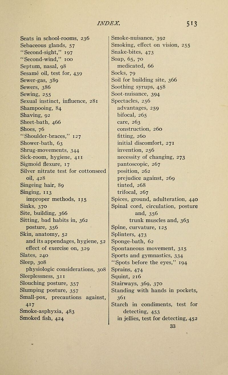 Seats in school-rooms, 236 Sebaceous glands, 57 Second-sight, 197 Second-wind, 100 Septum, nasal, 98 Sesame oil, test for, 439 Sewer-gas, 389 Sewers, 386 Sewing, 255 Sexual instinct, influence, 281 Shampooing, 84 Shaving, 92 Sheet-bath, 466 Shoes, 76 Shoulder-braces, 127 Shower-bath, 63 Shrug-movements, 344 Sick-room, hygiene, 411 Sigmoid flexure, 17 Silver nitrate test for cottonseed oil, 428 Singeing hair, 89 Singing, 113 improper methods, 115 Sinks, 370 Site, building, 366 Sitting, bad habits in, 362 posture, 356 Skin, anatomy, 52 and its appendages, hygiene, 52 effect of exercise on, 329 Slates, 240 Sleep, 308 physiologic considerations, 308 Sleeplessness, 311 Slouching posture, 357 Slumping posture, 357 Small-pox, precautions against, 417 Smoke-asphyxia, 483 Smoked fish, 424 Smoke-nuisance, 392 Smoking, effect on vision, 255 Snake-bites, 473 Soap, 65, 70 medicated, 66 Socks, 79 Soil for building site, 366 Soothing syrups, 458 Soot-nuisance, 394 Spectacles, 256 advantages, 259 bifocal, 265 care, 263 construction, 260 fitting, 260 initial discomfort, 271 invention, 256 necessity of changing, 273 pantoscopic, 267 position, 262 prejudice against, 269 tinted, 268 trifocal, 267 Spices, ground, adulteration, 440 Spinal cord, circulation, posture and, 356 trunk muscles and, 363 Spine, curvature, 125 Splinters, 473 Sponge-bath, 62 Spontaneous movement, 315 Sports and gymnastics, 334 Spots before the eyes, 194 Sprains, 474 Squint, 216 Stairways, 369, 370 Standing with hands in pockets, 361 Starch in condiments, test for detecting, 453 in jellies, test for detecting, 452 33