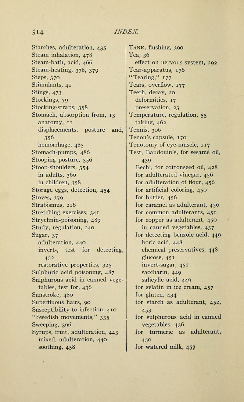 Starches, adulteration, 435 Steam inhalation, 478 Steam-bath, acid, 466 Steam-heating, 378, 379 Steps, 370 Stimulants, 41 Stings, 473 Stockings, 79 Stocking-straps, 358 Stomach, absorption from, 13 anatomy, 11 displacements, posture and, 356 hemorrhage, 485 Stomach-pumps, 486 Stooping posture, 356 Stoop-shoulders, 354 in adults, 360 in children, 358 Storage eggs, detection, 454 Stoves, 379 Strabismus, 216 Stretching exercises, 341 Strychnin-poisoning, 489 Study, regulation, 240 Sugar, 37 adulteration, 440 invert-, test for detecting, 452 restorative properties, 325 Sulphuric acid poisoning, 487 Sulphurous acid in canned vege- tables, test for, 436 Sunstroke, 480 Superfluous hairs, 90 Susceptibility to infection, 410 Swedish movements, 335 Sweeping, 396 Syrups, fruit, adulteration, 443 mixed, adulteration, 440 soothing, 458 Tank, flushing, 390 Tea, 36 effect on nervous system, 292 Tear-apparatus, 176 Tearing, 177 Tears, overflow, 177 Teeth, decay, 20 deformities, 17 preservation, 23 Temperature, regulation, 55 taking, 462 Tennis, 306 Tenon's capsule, 170 Tenotomy of eye-muscle, 217 Test, Baudouin's, for sesame oil, 439 Bechi, for cottonseed oil, 428 for adulterated vinegar, 456 for adulteration of flour, 456 for artificial coloring, 450 for butter, 456 for caramel as adulterant, 450 for common adulterants, 451 for copper as adulterant, 450 in canned vegetables, 437 for detecting benzoic acid, 449 boric acid, 448 chemical preservatives, 448 glucose, 451 invert-sugar, 452 saccharin, 449 salicylic acid, 449 for gelatin in ice cream, 457 for gluten, 434 for starch as adulterant, 452, 453 for sulphurous acid in canned vegetables, 436 for turmeric as adulterant, 450 for watered milk, 457