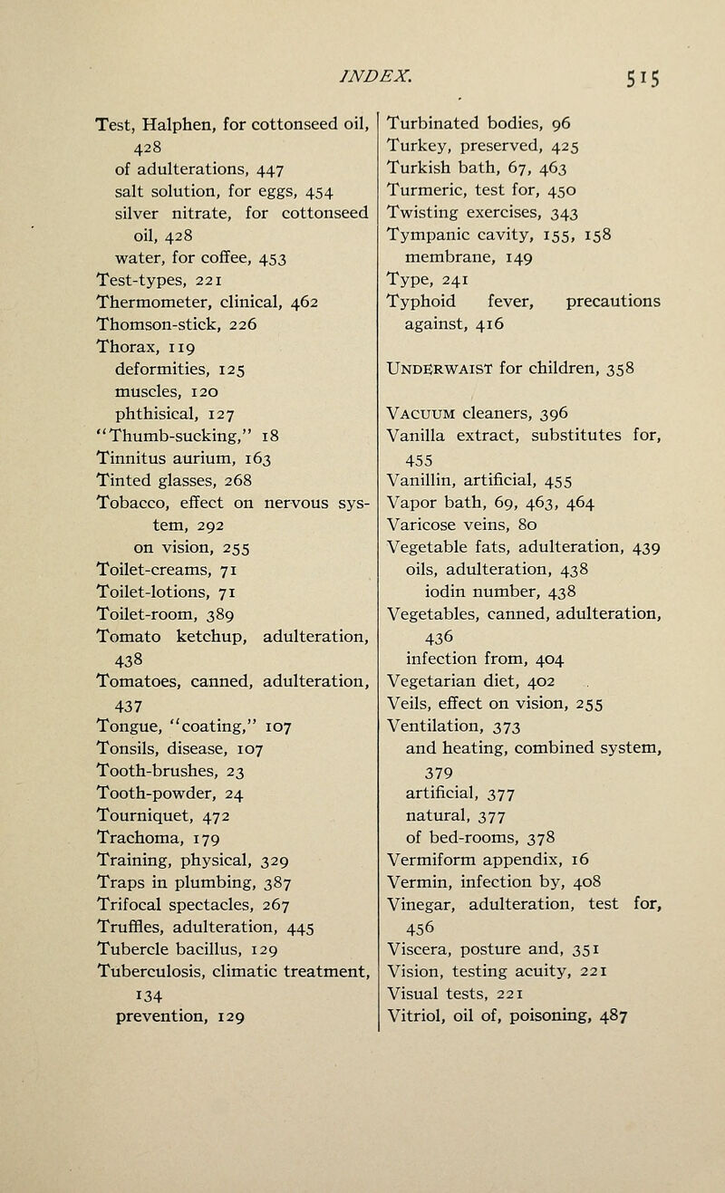 Test, Halphen, for cottonseed oil, 428 of adulterations, 447 salt solution, for eggs, 454 silver nitrate, for cottonseed oil, 428 water, for coffee, 453 Test-types, 221 Thermometer, clinical, 462 Thomson-stick, 226 Thorax, 119 deformities, 125 muscles, 120 phthisical, 127 Thumb-sucking, 18 Tinnitus aurium, 163 Tinted glasses, 268 Tobacco, effect on nervous sys- tem, 292 on vision, 255 Toilet-creams, 71 Toilet-lotions, 71 Toilet-room, 389 Tomato ketchup, adulteration, 438 Tomatoes, canned, adulteration, 437 Tongue, coating, 107 Tonsils, disease, 107 Tooth-brushes, 23 Tooth-powder, 24 Tourniquet, 472 Trachoma, 179 Training, physical, 329 Traps in plumbing, 387 Trifocal spectacles, 267 Truffles, adulteration, 445 Tubercle bacillus, 129 Tuberculosis, climatic treatment, 134 prevention, 129 Turbinated bodies, 96 Turkey, preserved, 425 Turkish bath, 67, 463 Turmeric, test for, 450 Twisting exercises, 343 Tympanic cavity, 155, 158 membrane, 149 Type, 241 Typhoid fever, precautions against, 416 Under WAIST for children, 358 Vacuum cleaners, 396 Vanilla extract, substitutes for, 455 Vanillin, artificial, 455 Vapor bath, 69, 463, 464 Varicose veins, 80 Vegetable fats, adulteration, 439 oils, adulteration, 438 iodin number, 438 Vegetables, canned, adulteration, 436 infection from, 404 Vegetarian diet, 402 Veils, effect on vision, 255 Ventilation, 373 and heating, combined system, 379 artificial, 377 natural, 377 of bed-rooms, 378 Vermiform appendix, 16 Vermin, infection by, 408 Vinegar, adulteration, test for, 456 Viscera, posture and, 351 Vision, testing acuity, 221 Visual tests, 221 Vitriol, oil of, poisoning, 487