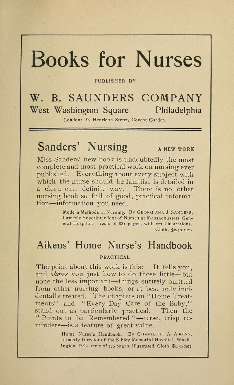 Books for Nurses PUBLISHED BY W. B. SAUNDERS COMPANY West Washington Square Philadelphia London: 9, Henrielta Street, Covent Garden Sanders' Nursing a new work Miss Sanders' new book is undoubtedly the most complete and most practical work on nursing ever published. Everything about every subject with which the nurse should be familiar is detailed in a clean cut, definite way. There is no other nursing book so full of good, practical informa- tion—information 370U need. Modern Methods in Nursing. By Georgiana J. Sanders, formerly Superintendent of Nurses at Massachusetts Gen- eral Hospital. i2mo of 88i pages, with 227 illustrations. Cloth, $2.50 net. Aikens' Home Nurse's Handbook PRACTICAL The point about this work is this: It tells you, and shows you just how to do those little—but none the less important—things entirely omitted from other nursing books, or at best only inci- dentally treated. The chapters on Home Treat- ments and Every-Day Care of the Baby, stand out as particularly jractical. Then the  Points to be Remembered—terse, crisp re- minders—is a feature of great value. Home Nurse's Handbook. By Charlotte A. Aikens, formerly Director of the Sibley Memorial Hospital, Wash- ington, D.C. i2moof 276 pages, illustrated. Cloth, $1.50 net