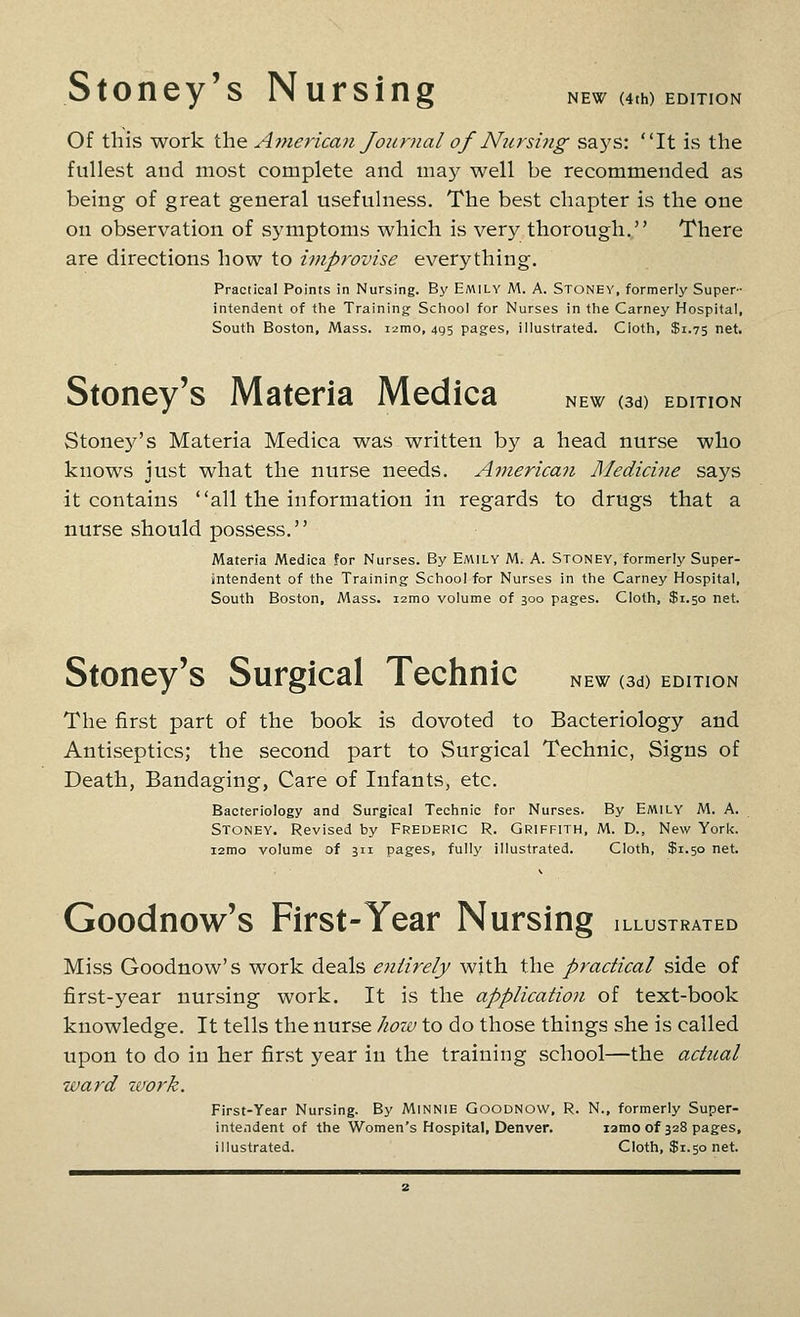 Stoney's Nursing NEW (4th) EDITION Of this work the America)i Journal of Nursing says: It is the fullest and most complete and may well be recommended as being of great general usefulness. The best chapter is the one on observation of symptoms which is very thorough. There are directions how to improvise everything. Practical Points in Nursing. By Emily M. A. Stoney, formerly Super- intendent of the Training School for Nurses in the Carney Hospital, South Boston, Mass. 12010,495 pages, illustrated. Cloth, $1.75 net. Stoney's Materia Medica new od) edition Stoney's Materia Medica was written by a head nurse who knows just what the nurse needs. American Medicine says it contains all the information in regards to drugs that a nurse should possess. Materia Medica for Nurses. By Emily M. A. Stoney, formerly Super- intendent of the Training School for Nurses in the Carney Hospital, South Boston, Mass. i2mo volume of 300 pages. Cloth, $1.50 net. NEW (3d) edition Stoney's Surgical Technic The first part of the book is dovoted to Bacteriology and Antiseptics; the second part to Surgical Technic, Signs of Death, Bandaging, Care of Infants, etc. Bacteriology and Surgical Technic for Nurses. By Emily M. A. Stoney. Revised by Frederic R. Griffith, M. D., New York. i2mo volume of 311 pages, fully illustrated. Cloth, $1.50 net. Goodnow's First-Year Nursing illustrated Miss Goodnow's work deals entirely with the practical side of first-year nursing work. It is the application of text-book knowledge. It tells the nurse how to do those things she is called upon to do in her first year in the training school—the actual ward work. First-Year Nursing. By MiNNiE GooDNOw, R. N., formerly Super- intendent of the Women's Hospital, Denver. lamo of 328 pages, illustrated. Cloth, $1.50 net.