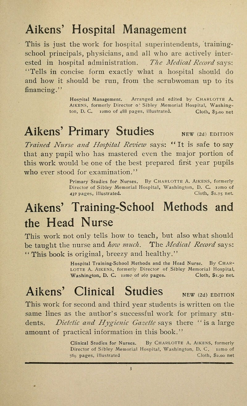 Aikens' Hospital Management This is just the work for hospital superintendents, training- school principals, physicians, and all who are actively inter- ested in hospital administration. The Medical Record szys: Tells in concise form exactly what a hospital should do and how it should be run, from the scrubwoman up to its financing. Hospital Management. Arranged and edited by Charlotte A. Aikens, formerly Director o' Sibley Memorial Hospital, Washing- ton, D. C. i2mo of 488 pages, illustrated. Cloth, $3.00 net Aikens' Primary Studies new (2d) edition Trained Nurse and Hospital Review says: It is safe to say that any pupil who has mastered even the major portion of this work would be one of the best prepared first year pupils who ever stood for examination. Primary Studies for Nurses, By Charlotte A. Aikens, formerly Director of Sibley Memorial Hospital, Washington, D. C. lamo of 437 pages, illustrated. Cloth, $1.75 net. Aikens' Training-School Methods and the Head Nurse This work not only tells how to teach, but also what should be taught the nurse and how uiuch. The Medical Record says:  This book is original, breezy and healthy. Hospital Training-School Methods and the Head Nurse. By CHAR- LOTTE A. Aikens, formerly Director of Sibley Memorial Hospital, Washington, D. C. i2mc of 267 pages. Cloth, $1.50 net- Aikens' Clinical Studies new (2d) edition This work for second and third year students is written on the same lines as the author's successful work for primarj^ stu- dents. Dietetic and Hygienic Gazette says there  is a large amount of practical information in this book. Clinical Studies for Nurses. By Charlotte A. Aikens, formerly Director of Sibley Memorial Hospital, Washington, D. C. i2mo of 569 pages, illustrated Cloth, $2.00 net