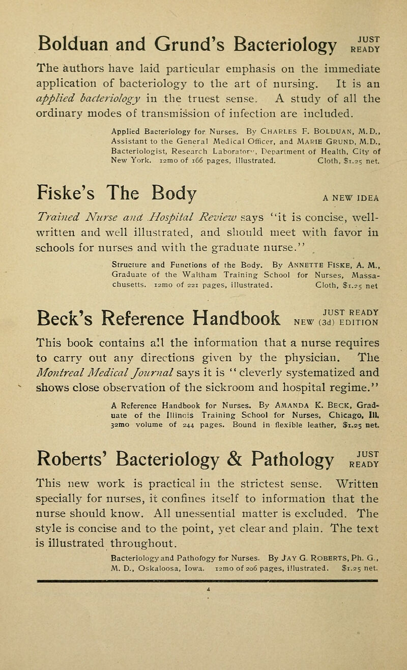 Bolduan and Grund's Bacteriology ready The authors have laid particular emphasis on the immediate application of bacteriology to the art of nursing. It is an applied bacteriology in the truest sense. A study of all the ordinary modes of transmission of infection are included. Applied Bacteriology for Nurses. By Charles F. Bolduan, M. D., Assistant to the General Medical Officer, and Marie Grund, M.D., Bacteriologist, Research Laboratory, Department of Health, City of New York. i2mo of i66 pages, illustrated. Cloth, $1.25 net. Fiske's The Body A NEW IDEA Trained Nurse and Hospital Review says it is concise, well- written and well illustrated, and should meet with favor in schools for nurses and with the graduate nurse. Structure and Functions of the Body. By Annette Fiske, A. M., Graduate of the Waltham Training School for Nurses, Massa- chusetts. i2mo of 221 pages, illustrated. Cloth, $1.23 net Beck's Reference Handbook new oTL^'it^on This book contains all the information that a nurse requires to carry out any directions given by the physician. The Montreal Medical Journal says it is  cleverly systematized and shows close observation of the sickroom and hospital regime. A Reference Handbook for Nurses. By Amanda K. Beck, Grad- uate of the Illinois Training School for Nurses, Chicago, 111. 32mo volume of 244 pages. Bound in flexible leather, $1.25 net. JUST READY Roberts' Bacteriology & Pathology This new work is practical in the strictest sense. Written specially for nurses, it confines itself to information that the nurse should know. All une.ssential matter is excluded. The style is concise and to the point, yet clear and plain. The text is illustrated throughout. Bacteriology and Pathofogy for Nurses. By Jay G, Roberts, Ph. G., M. D., Oskaloosa, Iowa. i2mo of 206 pages, illustrated. $1.25 net.