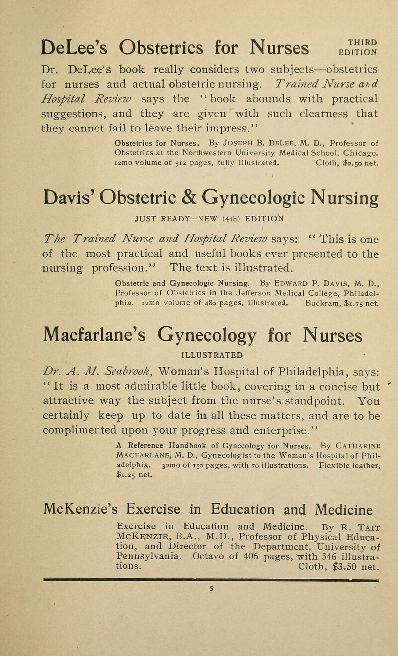 DeLee's Obstetrics for Nurses ed'i?ioS Dr. Del^ee's book really considers two subjects—obstetrics for nurses and actual obstetric nursing. Trained Nurse and Hospital Review says the book abounds with practical suggestions, and they are given with such clearness that they cannot fail to leave their impress. Obstetrics for Nurses. By Joseph B. DeLee, M. D., Professor of Obstetrics at the Northwestern University Medical School, Chicago. i2mo volume of 512 pages, fully illustrated. Cloth, $2.50 net. Davis' Obstetric & Gynecologic Nursing JUST READY—NEW (4th) EDITION The Trained Nurse and Hospital Review says: '* This is one of the most practical and useful books ever presented to the nursing profession. The text is illustrated. Obstetric and Gynecologic Nursing. By Edward P. Davis, M. D., Professor of Obstetrics in the Jefferson Medical College, Philadel- phia. i2mo volune of 480 pages, illustrated. Buckram, $1.75 net Macfarlane's Gynecology for Nurses ILLUSTRATED Dr. A. M. Seabrook, Woman's Hospital of Philadelphia, says: It is a most admirable li-ttle book, covering in a concise but attractive way the subject from the nurse's standpoint. You certainly keep up to date in all these matters, and are to be complimented upon your progress and enterprise. A Reference Handbooic of Gynecology for Nurses. By Catharine Macfarlane, M. D., Gynecologist to the Woman's Hospital of Phil- adelphia. 32mo of 150 pages, with 70 illustrations. Flexible leather, $1.25 net. McKenzie's Exercise in Education and Medicine Exercise in Education and Medicine. By R. Tait McKbnzie, B.A., M.D., Professor of Physical Educa- tion, and Director of the Department, University of Pennsylvania. Octavo of 406 pages, with 346 illustra- tions. Cloth, «3.50 net.
