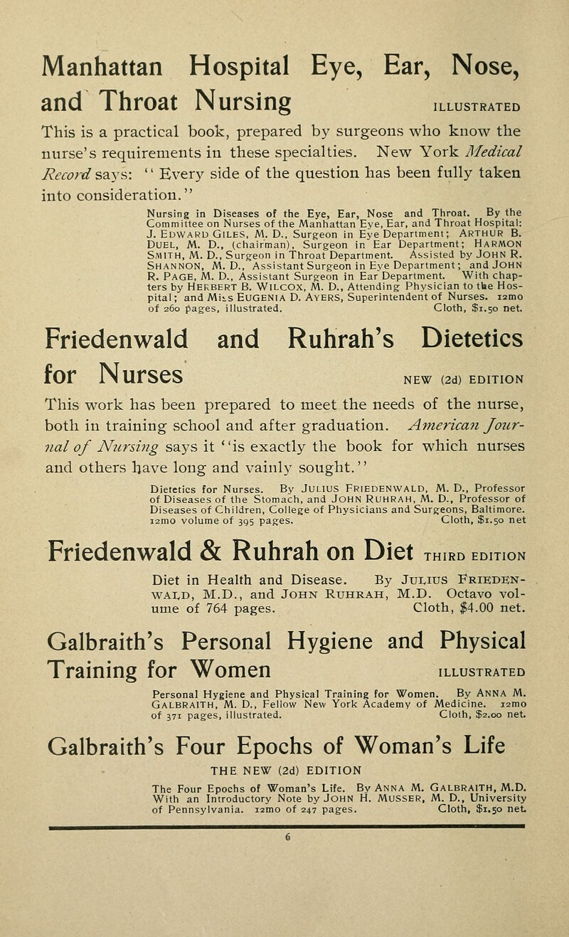 Manhattan Hospital Eye, Ear, Nose, and Throat Nursing illustrated This is a practical book, prepared by surgeons who know the nurse's requirements in these specialties. New York Medical Reco7'd S2i\s:  Every side of the question has been fully taken into consideration. Nursing in Diseases of the Eye, Ear, Nose and Tliroat. By the Committee on Nurses of the Manhattan Eye, Ear, and Throat Hospital: J. Edward Giles, M. D.. Surgeon in Eye Department; Arthur B. Duel, M. D., (chairman). Surgeon in Ear Department; Harmon Smith, M. D., Surgeon in Throat Department. Assisted by JOHN R. Shannon, M. D., Assistant Surgeon in Eye Department; and John R. Page, M. D., Assistant Surgeon in Ear Department. With chap- ters by Herbert B. Wilcox, M. D., Attending Physician to the Hos- pital ; and Mi>s Eugenia D. Ayers, Superintendent of Nurses. lamo of 260 pages, illustrated. Cloth, $1.50 net. Friedenwald and Ruhrah's Dietetics tor IN urses new (2d) edition This work has been prepared to meet the needs of the nurse, both in training school and after graduation. American Jour- nal of Nursing says it is exactly the book for which nurses and others have long and vainly sought. Dietetics for Nurses. By JULIUS Friedenwald, M. D., Professor of Diseases of the Stomach, and John Ruhrah, M. D., Professor of Diseases of Children, College of Physicians and Surgeons, Baltimore, lamo volume of 395 pages. Cloth, $1.50 net Friedenwald & Ruhrah on Diet third edition Diet in Health and Disease. By Julius Frieden- wald, M.D., and John Ruhrah, M.D. Octavo vol- ume of 764 pages. Cloth, |4.00 net. Galbraith's Personal Hygiene and Physical Training for Women illustrated Personal Hygiene and Physical Training for Women. By ANNA M. Galbraith, M. D., Fellow New York Academy of Medicine. i2mo of 371 pages, illustrated. Cloth, $2.00 net. Galbraith's Four Epochs of Woman's Life THE NEW (2d) EDITION The Four Epochs of Woman's Life. By Anna M. Galbraith, M.D. With an Introductory Note by John H. Musser. M. D., University of Pennsylvania. lamo of 247 pages. Cloth, $1.50 net.