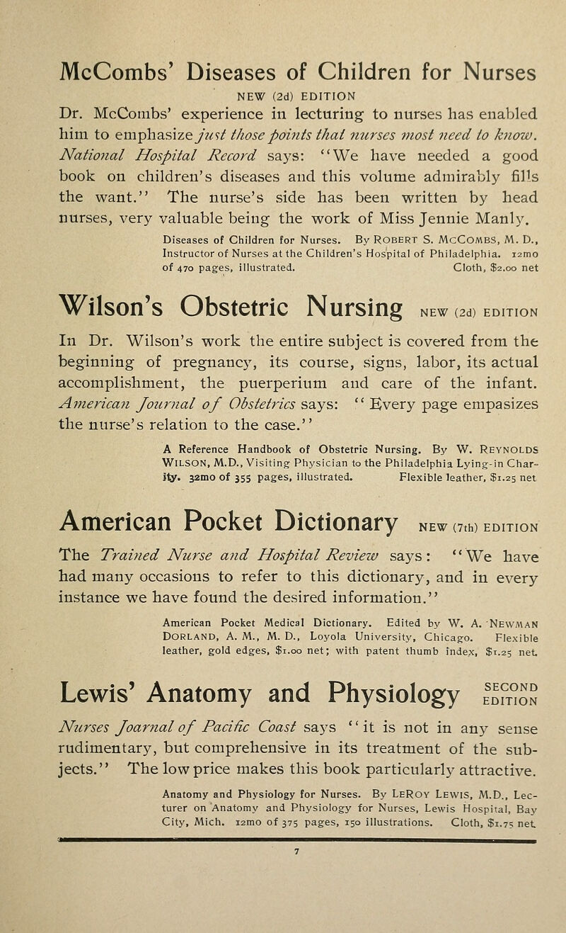 McCombs' Diseases of Children for Nurses NEW (2d) EDITION Dr. McCombs' experience in lecturing to nurses has enabled him to emphasizey^?/ those points that mirses most need to know. National Hospital Record says: We have needed a good book on children's diseases and this volume admirably fills the want. The nurse's side has been written by head nurses, very valuable being the work of Miss Jennie Manly, Diseases of Children for Nurses. By Robert S. McCombs, M. D., Instructor of Nurses at the Children's Hospital of Philadelphia. i2mo of 470 pages, illustrated. Cloth, $2.00 net NEW (2d) EDITION Wilson's Obstetric Nursing In Dr. Wilson's work the entire subject is covered from the beginning of pregnancy, its course, signs, labor, its actual accomplishment, the puerperium and care of the infant. American Journal of Obstetrics says:  Kvery page empasizes the nurse's relation to the case. A Reference Handbook of Obstetric Nursing. By W. Reynolds Wilson, M.D., Visiting Physician to the Philadelphia Lying-in Char- ily. 32mo of 355 pages, illustrated. Flexible leather, $1.25 net NEW (7th) EDITION American Pocket Dictionary The Trained Nurse and Hospital Review says: We have had many occasions to refer to this dictionary, and in every instance we have found the desired information. American Pocket Medical Dictionary. Edited by W. A. Newman DORLAND, A. M., M. D., Loyola University, Chicago. Flexible leather, gold edges, $1.00 net; with patent thumb index, $1.25 net SECOND EDITION Lewis' Anatomy and Physiology Ntcrses Joariial of Pacific Coast says it is not in any sense rudimentary, but comprehensive in its treatment of the sub- jects. The low price makes this book particularly attractive. Anatomy and Physiology for Nurses. By LeRoy Lewis, M.D., Lec- turer on Anatomy and Physiology for Nurses, Lewis Hospital, Bay City, Mich, izmo of 375 pages, 150 illustrations. Cloth, $1.75 net