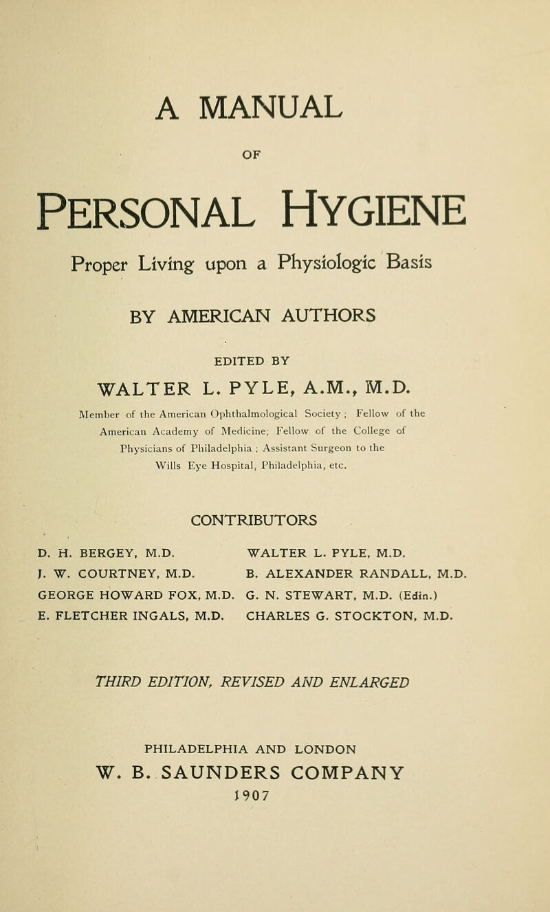 A MANUAL OF Personal Hygiene Proper Living upon a Physiologic Basis BY AMERICAN AUTHORS EDITED BY WALTER L. PYLE, A.M., M.D. Member of the American Ophthalmological Society ; Fellow of the American Academy of Medicine; Fellow of the College of Physicians of Philadelphia ; Assistant Surgeon to the Wills Eye Hospital, Philadelphia, etc. CONTRIBUTORS D. H. BERGEY, M.D. WALTER L. PYLE, M.D. J. W. COURTNEY, M.D. B. ALEXANDER RANDALL, M.D. GEORGE HOWARD FOX, M.D. G. N. STEWART, M.D. (Edin.) E. FLETCHER INGALS, M.D, CHARLES G. STOCKTON, M.D. THIRD EDITION, REVISED AND ENLARGED PHILADELPHIA AND LONDON W. B. SAUNDERS COMPANY 1907