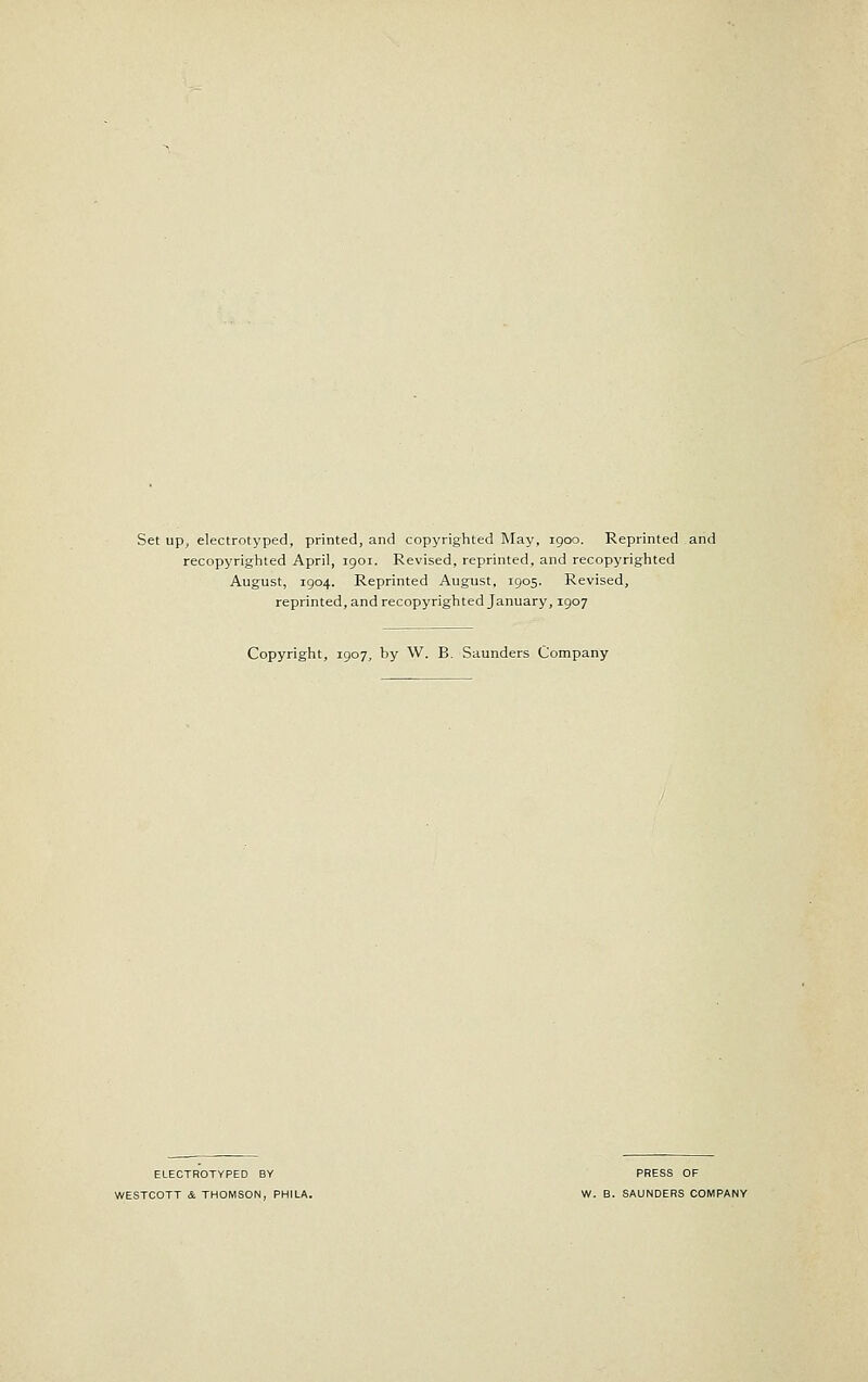 recopyrighted April, igoi. Revised, reprinted, and recopyrighted August, 1904. Reprinted August, 1905. Revised, reprinted, and recopyrighted January, 1907 Copyright, 1907, by W. B. Saunders Company ELECTROTYPED BY PRESS OF WESTCOTT & THOMSON, PHILA. W. B. SAUNDERS COMPANY