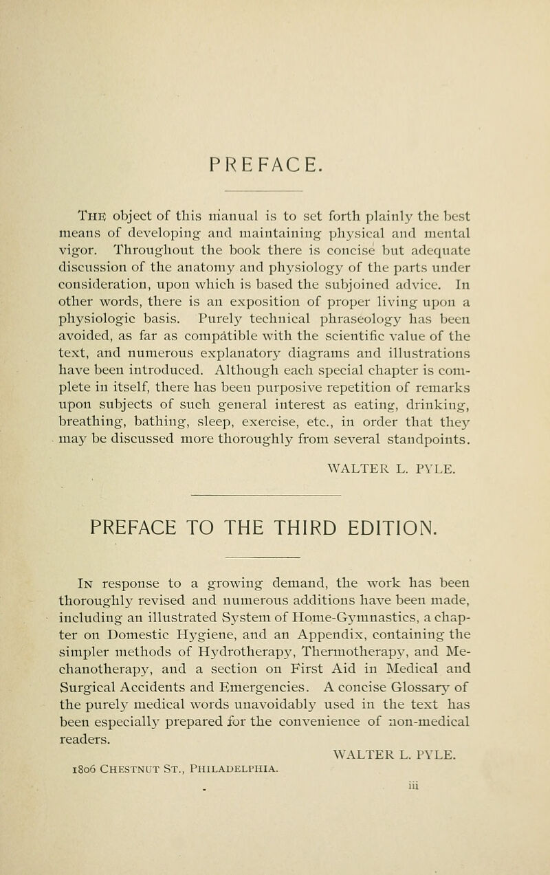 PREFACE, The object of tlii.s nianual is to .set forth plainly the best means of developing and maintaining physical and mental vigor. Throughout the book there is concise but adequate discussion of the anatomy and physiology of the parts under consideration, upon which is based the subjoined advice. In other words, there is an exposition of proper living upon a physiologic basis. Purely technical phraseology has been avoided, as far as compatible with the scientific value of the text, and numerous explanatory diagrams and illustrations have been introduced. Although each special chapter is com- plete in itself, there has been purposive repetition of remarks upon subjects of such general interest as eating, drinking, breathing, bathing, sleep, exercise, etc., in order that the}^ may be discussed more thoroughly from several standpoints. WALTER L. PYLE. PREFACE TO THE THIRD EDITION. In response to a growing demand, the work has been thoroughl}'' revised and numerous additions have been made, including an illustrated System of Home-G5'mnastics, a chap- ter on Domestic Hj'giene, and an Appendix, containing the simpler methods of Hydrotherapy, Thermotherap^^ and Me- chanotherap3^ and a section on First Aid in Medical and Surgical Accidents and Emergencies. A concise Glossars* of the purel}- medical words unavoidably used in the text has been especially prepared for the convenience of non-medical readers. WALTER L. PYLE. 1806 Chestnut St., Philadelphia.