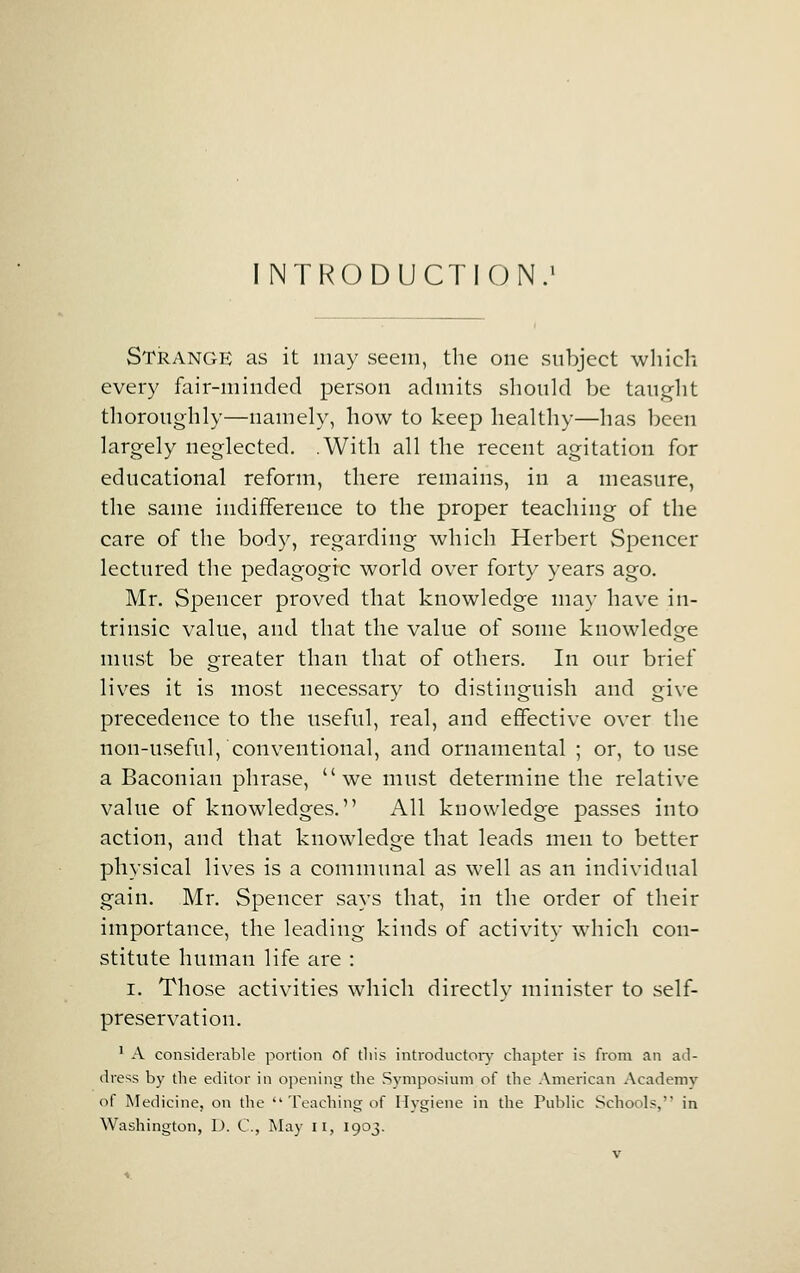 INTRODUCTION.' Strange as it may seem, the one subject which every fair-minded person admits should be taught thoroughly—namely, how to keep healthy—has been largely neglected. .With all the recent agitation for educational reform, there remains, in a measure, the same indifference to the proper teaching of the care of the body, regarding which Herbert Spencer lectured the pedagogic world over forty years ago. Mr. Spencer proved that knowledge may have in- trinsic value, and that the value of some knowledge must be greater than that of others. In our brief lives it is most necessary to distinguish and give precedence to the useful, real, and effective over the non-useful, conventional, and ornamental ; or, to use a Baconian phrase, we must determine the relative value of knowledges. All knowledge passes into action, and that knowledge that leads men to better physical lives is a communal as well as an individual gain. Mr. Spencer says that, in the order of their importance, the leading kinds of activity which con- stitute human life are : I. Those activities which directly minister to self- preservation. ' A considerable portion of this introductoiy chapter is from an ad- dress by the editor in oj^ening the Sj'mposium of the American Academy of Medicine, on the  Teaching of Hygiene in the Public Schools, in