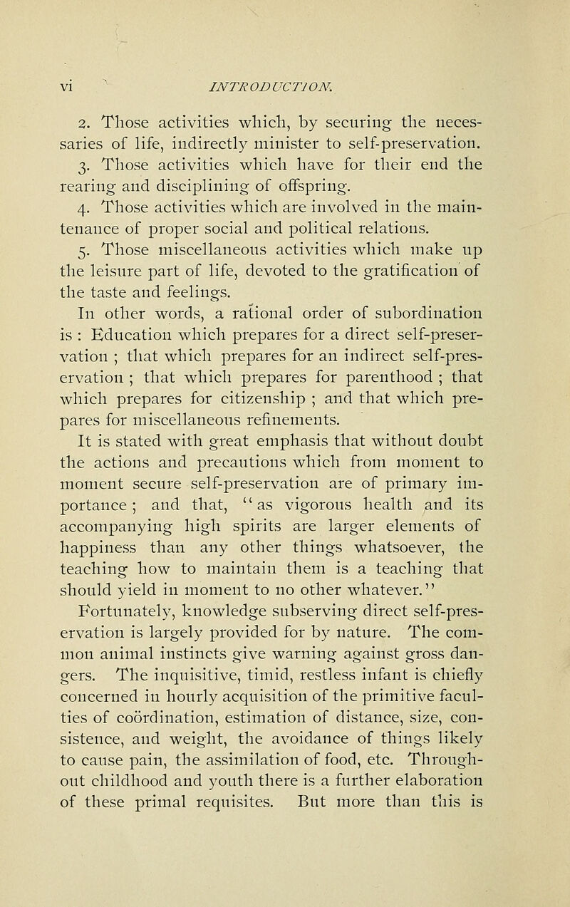 2. Those activities wliicli, by securing the neces- saries of life, indirectly minister to self-preservation. 3. Those activities which have for their end the rearing and disciplining of offspring. 4. Those activities which are involved in the main- tenance of proper social and political relations. 5. Those miscellaneous activities which make up the leisure part of life, devoted to the gratification of the taste and feelings. In other words, a rational order of subordination is : Education which prepares for a direct self-preser- vation ; that which prepares for an indirect self-pres- ervation ; that which prepares for parenthood ; that which prepares for citizenship ; and that which pre- pares for miscellaneous refinements. It is stated with great emphasis that without doubt the actions and precautions which from moment to moment secure self-preservation are of primary im- portance ; and that, as vigorous health and its accompanying high spirits are larger elements of happiness than any other things whatsoever, the teaching how to maintain them is a teaching that should yield in moment to no other whatever. Fortunately, knowledge subserving direct self-pres- ervation is largely provided for by nature. The com- mon animal instincts give warning against gross dan- gers. The inquisitive, timid, restless infant is chiefly concerned in hourly acquisition of the primitive facul- ties of coordination, estimation of distance, size, con- sistence, and weight, the avoidance of things likely to cause pain, the assimilation of food, etc. Through- out childhood and youth there is a further elaboration of these primal requisites. But more than this is