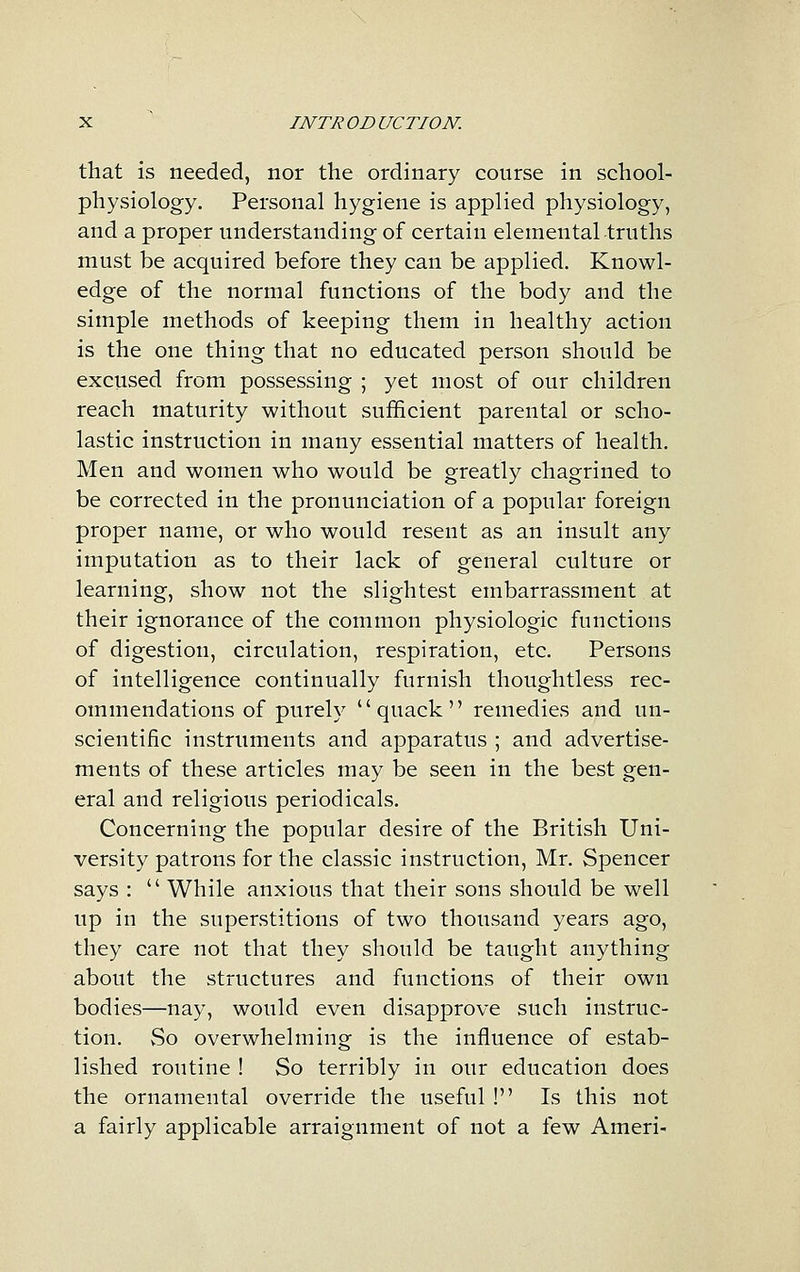 that is needed, nor the ordinary course in school- physiology. Personal hygiene is applied physiology, and a proper understanding of certain elemental-truths must be acquired before they can be applied. Knowl- edge of the normal functions of the body and the simple methods of keeping them in healthy action is the one thing that no educated person should be excused from possessing ; yet most of our children reach maturity without sufficient parental or scho- lastic instruction in many essential matters of health. Men and women who would be greatly chagrined to be corrected in the pronunciation of a popular foreign proper name, or who would resent as an insult any imputation as to their lack of general culture or learning, show not the slightest embarrassment at their ignorance of the common physiologic functions of digestion, circulation, respiration, etc. Persons of intelligence continually furnish thoughtless rec- ommendations of purely quack remedies and un- scientific instruments and apparatus ; and advertise- ments of these articles may be seen in the best gen- eral and religious periodicals. Concerning the popular desire of the British Uni- versity patrons for the classic instruction, Mr. Spencer says :  While anxious that their sons should be well up in the superstitions of two thousand years ago, they care not that they should be taught anything about the structures and functions of their own bodies—nay, would even disapprove such instruc- tion. vSo overwhelming is the influence of estab- lished routine ! So terribly in our education does the ornamental override the useful ! Is this not a fairly applicable arraignment of not a few Ameri-