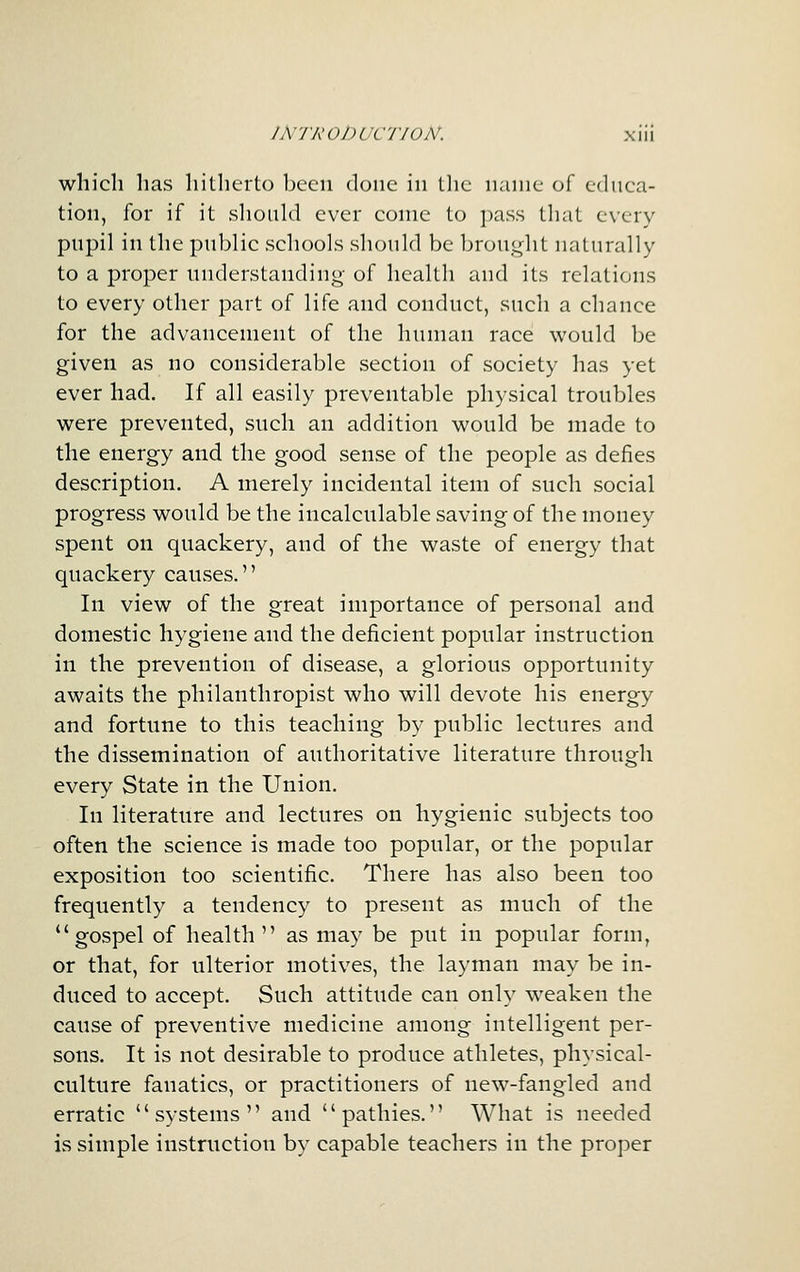 which has hitherto been done in the name of ednca- tion, for if it should ever come to pass that every pupil in the public schools should be brought naturally to a proper understanding- of health and its relations to every other part of life and conduct, such a chance for the advancement of the human race would be given as no considerable section of society has yet ever had. If all easily preventable physical troubles were prevented, such an addition would be made to the energy and the good sense of the people as defies description. A merely incidental item of such social progress would be the incalculable saving of the money spent on quackery, and of the waste of energy that quackery causes. In view of the great importance of personal and domestic hygiene and the deficient popular instruction in the prevention of disease, a glorious opportunity awaits the philanthropist who will devote his energy and fortune to this teaching by public lectures and the dissemination of authoritative literature through every State in the Union. In literature and lectures on hygienic subjects too often the science is made too popular, or the popular exposition too scientific. There has also been too frequently a tendency to present as much of the gospel of health  as may be put in popular form, or that, for ulterior motives, the layman may be in- duced to accept. Such attitude can only weaken the cause of preventive medicine among intelligent per- sons. It is not desirable to produce athletes, physical- culture fanatics, or practitioners of new-fangled and erratic systems and pathies. What is needed is simple instruction by capable teachers in the proper