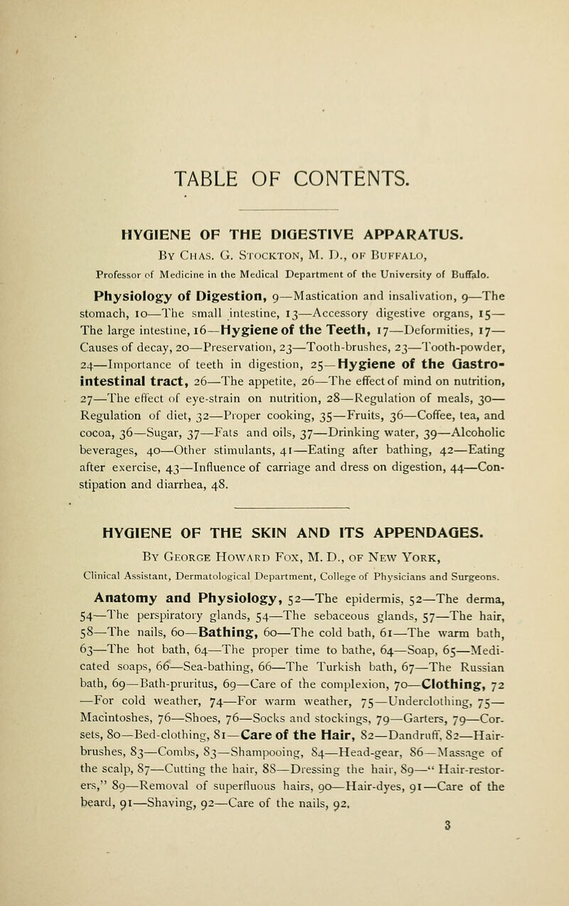 HYGIENE OF THE DIGESTIVE APPARATUS. By Chas. G. Stockton, M. D., ok Buffalo, Professor of Medicine in the Medical Department of the University of BuflTalo. Physiology of Digestion, 9—Mastication and insalivation, 9—The stomacii, 10—Tlie small intestine, 13—Accessory digestive organs, 15— The large intestine, 16—Hygiene of the Teeth, 17—Deformities, 17— Causes of decay, 20—Preservation, 23—Tooth-brushes, 23—Tooth-powder, 24—Importance of teeth in digestion, 25—Hygiene of the Gastro- intestinal tract, 26—The appetite, 26—The effect of mind on nutrition, 27—The effect of eye-strain on nutrition, 28—Regulation of meals, 30— Regulation of diet, 32—Proper cooking, 35—Fruits, 36—Coffee, tea, and cocoa, 36—Sugar, 37—Fats and oils, 37—Drinking water, 39—Alcoholic beverages, 40—Otiier stimulants, 41—Eating after bathing, 42—Eating after exercise, 43—Influence of carriage and dress on digestion, 44—Con- stipation and diarrhea, 48. HYGIENE OF THE SKIN AND ITS APPENDAGES. By George Howard Fox, M. D., of New York, Clinical Assistant, Dermatological Department, College of Physicians and Surgeons. Anatomy and Physiology, 52—The epidermis, 52—The derma, 54—The perspiratory glands, 54—The sebaceous glands, 57—The hair, 58—The nails, 60—Bathing, 60—The cold bath, 61—The warm bath, 63—The hot bath, 64—The proper time to bathe, 64—Soap, 65—Medi- cated soaps, 66—Sea-bathing, 66—The Turkish bath, 67—The Russian bath, 69—Bath-pruritus, 69—Care of the complexion, 70—Clothing, 72 —For cold weather, 74—For warm weather, 75—Underclothing, 75— Macintoshes, 76—Shoes, 76—Soci<s and stockings, 79—Garters, 79—Cor- sets, 80—Bed-clothing, 81—Care of the Hair, 82—Dandruff, 82—Hair- brushes, 83—Combs, 83—Shampooing, 84—Head-gear, 86—Massage of the scalp, 87—Cutting the hair, 88—Dressing the hair, 89— Hair-restor- ers, 89—Removal of superfluous hairs, 90—Hair-dyes, 91—Care of the beard, 91—Shaving, 92—Care of the nails, 92,