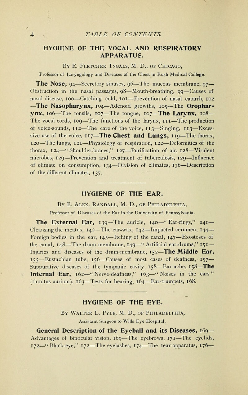 HYGIENE OF THE VOCAL AND RESPIRATORY APPARATUS. By E. Fletcher Ingals, M. D., of Chicago, Professor of Laryngology and Diseases of the Chest in Rush Medical College. The Nose, 94—Secretory sinuses, 96—The mucous membrane, 97— Obstruction in the nasal passages, 98—Mouth-breathing, 99—Causes of nasal disease, 100—Catching cold, loi—Prevention of nasal catarrh, 102 —The Nasopharynx, 104—Adenoid growths, 105—The Orophar= ynx, 106—The tonsils, 107—The tongue, 107—The Larynx, 108— The vocal cords, 109—The functions of the larynx, in—The production of voice-sounds, 112—The care of the voice, 113—Singing, 113—Exces- sive use of the voice, 117—The Chest and Lungs, 119—The thorax, 120—The lungs, 121—Physiology of respiration, 122—Deformities of the thorax, 124—Shoulder-braces, 127—Purification of air, 128—Virulent microbes, 129—Prevention and treatment of tuberculosis, 129—Influence of climate on consumption, 134—Division of climates, 136—Description of the different climates, 137. HYGIENE OF THE EAR. By B. Alex. Randall, M. D., of Philadelphia, Professor of Diseases of the Ear in the University of Pennsylvania. The External Ear, 139—The auricle, 140— Ear-rings, 141— Cleansing the meatus, 142—The ear-wax, 142—Impacted cerumen, 144— Foreign bodies in the ear, 145—Itching of the canal, 147—Exostoses of the canal, 148—The drum-membrane, 149—Artificial ear-drums, 151— Injuries and diseases of the drum-membrane, 152—The Middle Ear, 155—Eustachian tube, 156—Causes of most cases of deafness, 157— Suppurative diseases of the tympanic cavity, 158—Ear-ache, 158—The Internal Ear, 162—Nerve-deafness, 163—Noises in the ears (tinnitus aurium), 163—Tests for hearing, 164—Ear-trumpets, 168. HYGIENE OF THE EYE. By Walter L. Pyle, M. D., of Philadelphia, Assistant Surgeon to Wills Eye Hospital. General Description of the Eyeball and its Diseases, 169— Advantages of binocular vision, 169—The eyebrows, 171—The eyelids, 172—Black-eye, 172—The eyelashes, 174—The tear-apparatus, 176—