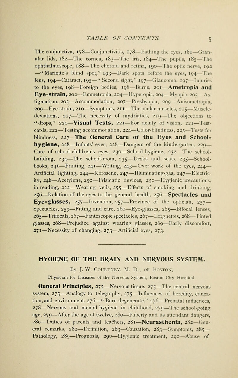 The conjunctiva, 178—Conjunctivitis, 178—Halhing the eyes, 181—Gran- ular lids, 182—The cornea, 183—The iris, 184—The pupils, 185—The ophthalmoscope, 188—The choroid and retina, 190—The oj)tic nerve, 192 — Mariotte's blind spot, 193—Dark spots IjtTore the eyes, 194—The lens, 194—Cataract, 195— Second sight, 197—Clauconia, 197—Injuries to the eyes, 198—^Foreign bodies, 198-—Burns, 201—Ametropia and Eye=strain,202—Emmetropia, 204—Hyperopia, 204—Myopia, 205 — As- tigmatism, 205—Accommodation, 207—Presbyopia, 209—Anisometropia, 209—Eye-strain, 210—Symptoms, 2H—The ocular muscles, 215—Muscle- deviations, 217—The necessity of mydriatics, 219—The objections to drops, 220—Visual Tests, 221—For acuity of vision, 221—Test- cards, 222—-Testing accommodation, 224—Color-blindness, 225—Tests for blindness, 227—The General Care of the Eyes and School^ hygiene, 228—Infants' eyes, 228—Dangers of the kindergarten, 229— Care of school-children's eyes, 230—School-hygiene, 232—The school- building, 234—The school-room, 235—Desks and seats, 235—School- books, 241—Printing, 241—Writing, 243—Over work of the eyes, 244— Artificial lighting, 244—Kerosene, 247—Illuminating-gas, 247—Electric- ity, 248—Acetylene, 250—Prismatic devices, 250—Hygienic precautions, in reading, 252—Wearing veils, 255—Effects of smoking and drinking, 256—Relation of the eyes to the general health, 256—Spectacles and Eye=glasses, 257—Invention, 257—Province of the optician, 257— Spectacles, 259—Flitting and care, 260—Eye-glasses, 265—Bifocal lenses, 265—Trifocals, 267—Pantoscopic spectacles, 267—Lorgnettes, 268—Tinted glasses, 268—Prejudice against wearing glasses, 269—Early discomfort, 271—Necessity of changing, 273—Artificial eyes, 273. HYGIENE OF THE BRAIN AND NERVOUS SYSTEM. By J. W. Courtney, J\I. D., ok Boston, Physician for Diseases of the Nervous System, Boston City Hospital. General Principles, 275—Nervous tissue, 275—The central nervous system, 275—Analogy to telegraphy, 275—Influences of heredity, educa- tion, and environment, 276— Born degenerate, 276—Prenatal influences, 278—Nervous and mental hygiene in childhood, 279—The school-going age, 279—After the age of twelve, 280—Puberty and its attendant dangers, 280—Duties of parents and teachers, 281—Neurasthenia, 2S2—Gen- eral remarks, 282—Definition, 283—Causation, 283—Symptoms, 285—■ Pathology, 2S9—Prognosis, 290—Hygienic treatment, 290—Abuse of