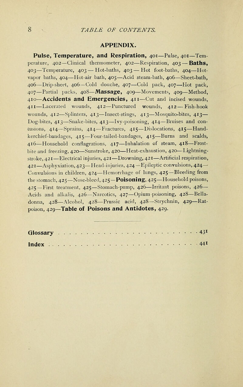 APPENDIX. Pulse, Temperature, and Respiration, 401—Pulse, 401—Tem- perature, 402—Clinical thermometer, 402—Respiration, 403 — Baths, 403—Temperature, 403 — Hot-baths, 403 — Hot foot-baths, 404—Hot- vapor baths, 404—Hot-air bath, 405—Acid steam-bath, 406—Sheet-bath, 406—Drip-sheet, 406—Cold douche, 407—Cold pack, 407—Hot pack, 407—Partial packs, 408—Massage, 409—Movements, 409—Method, 410—Accidents and Emergencies, 411—Cut and incised wounds, 411—Lacerated wounds, 412—Punctured wounds, 412—Fish-hook wounds, 412—Splinters, 413—Insect-stings, 413—Mosquito-bites, 413— Dog-bites, 413—Snake-bites, 413—Ivy-poisoning, 414—Bruises and con- tusions, 414—Sprains, 414—Fractures, 415—Dislocations, 415—Hand- kerchief-bandages, 415—Four-tailed-bandages, 415—Burns and scalds, 416—Household conflagrations, 417—Inhalation of steam, 418—Frost- bite and freezing, 420—Sunstroke, 420—Heat-exhaustion, 420—Lightning- stroke, 421—Electrical injuries, 421—Drowning, 421—Artificial respiration, 421—Asphyxiation,423—Head-injuries, 424—Epileptic convulsions, 424— Convulsions in children, 424—Hemorrhage of lungs, 425—Bleeding from thestomach,425—Nose-bleed, 425—Poisoning, 425—Household poisons, 425—First treatment, 425—Stomach-pump, 426—Irritant poisons, 426— Acids and alkalis, 426—Narcotics, 427—Opium poisoning, 428—Bella- donna, 428—Alcohol, 428—Prussic acid, 428—Strychnin, 429—Rat- poison, 429—Table of Poisons and Antidotes, 429. Glossary 43^ Index , 441