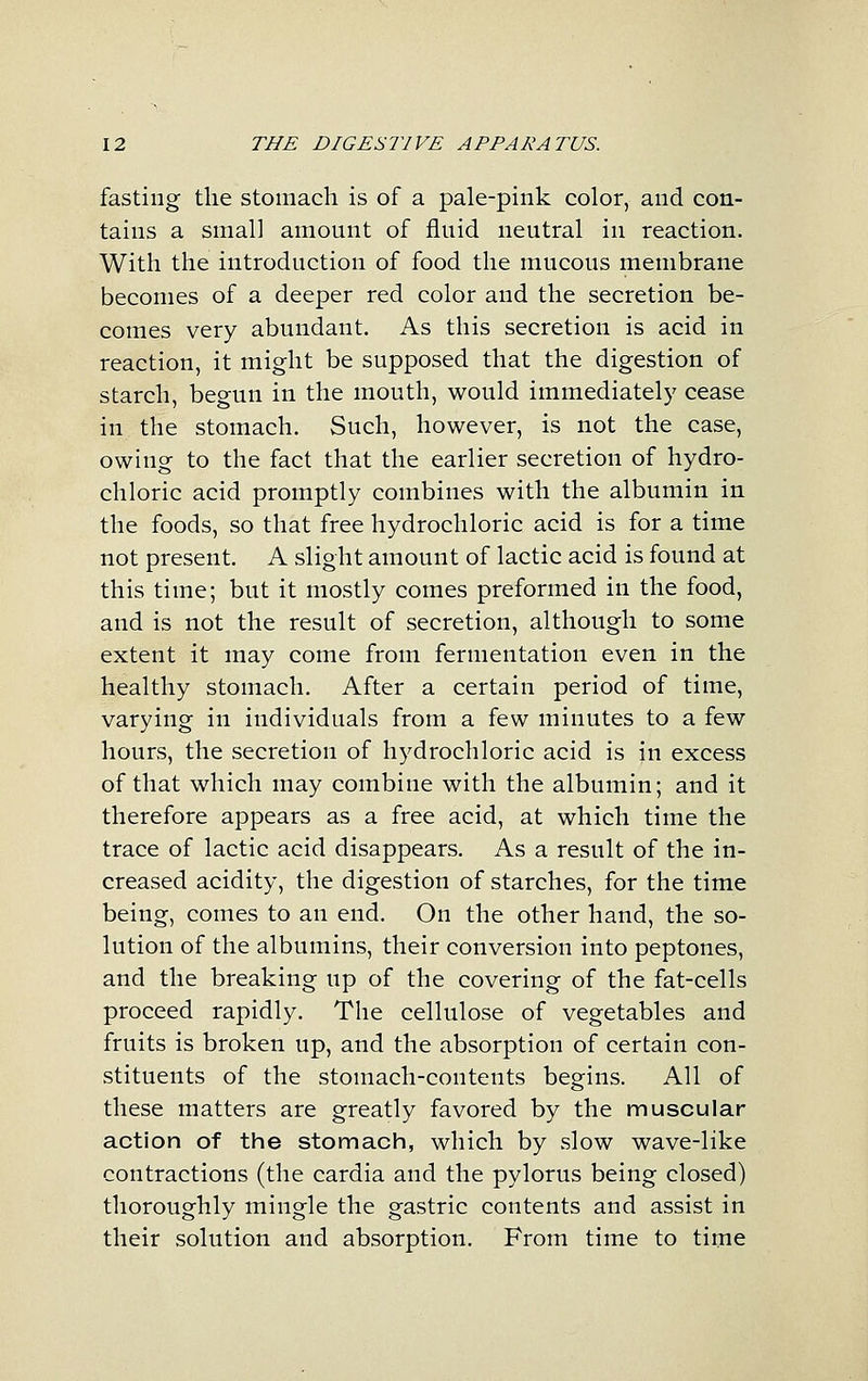 fasting the stomach is of a pale-pink color, and con- tains a small amount of fluid neutral in reaction. With the introduction of food the mucous membrane becomes of a deeper red color and the secretion be- comes very abundant. As this secretion is acid in reaction, it might be supposed that the digestion of starch, begun in the mouth, would immediately cease in the stomach. Such, however, is not the case, owing to the fact that the earlier secretion of hydro- chloric acid promptly combines with the albumin in the foods, so that free hydrochloric acid is for a time not present. A slight amount of lactic acid is found at this time; but it mostly comes preformed in the food, and is not the result of secretion, although to some extent it may come from fermentation even in the healthy stomach. After a certain period of time, varying in individuals from a few minutes to a few hours, the secretion of hydrochloric acid is in excess of that which may combine with the albumin; and it therefore appears as a free acid, at which time the trace of lactic acid disappears. As a result of the in- creased acidity, the digestion of starches, for the time being, comes to an end. On the other hand, the so- lution of the albumins, their conversion into peptones, and the breaking up of the covering of the fat-cells proceed rapidly. The cellulose of vegetables and fruits is broken up, and the absorption of certain con- stituents of the stomach-contents begins. All of these matters are greatly favored by the muscular action of the stomach, which by slow wave-like contractions (the cardia and the pylorus being closed) thoroughly mingle the gastric contents and assist in their solution and absorption. From time to time