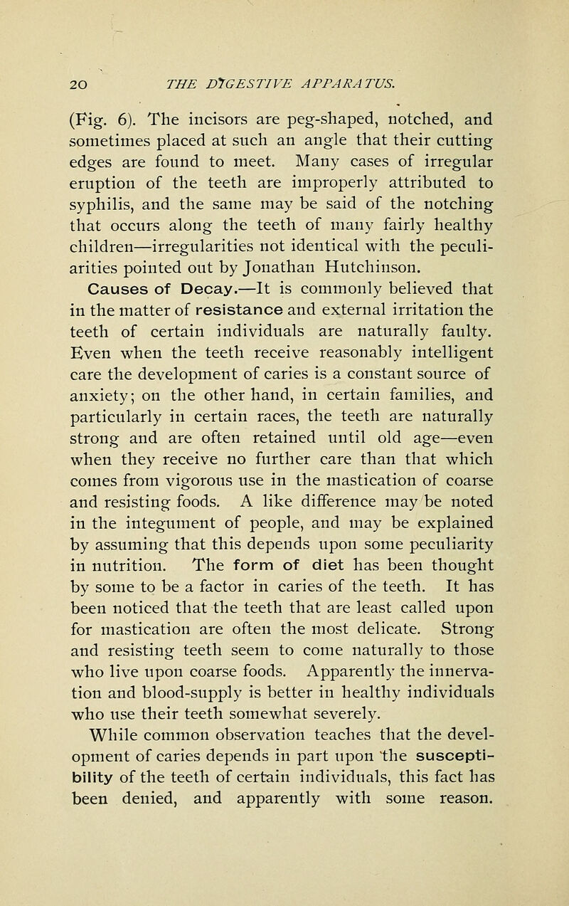 (Fig. 6). The incisors are peg-shaped, notched, and sometimes placed at such an angle that their cutting edges are found to meet. Many cases of irregular eruption of the teeth are improperly attributed to syphilis, and the same may be said of the notching that occurs along the teeth of many fairly healthy children—irregularities not identical with the peculi- arities pointed out by Jonathan Hutchinson. Causes of Decay.—It is commonly believed that in the matter of resistance and external irritation the teeth of certain individuals are naturally faulty. Even when the teeth receive reasonably intelligent care the development of caries is a constant source of anxiety; on the other hand, in certain families, and particularly in certain races, the teeth are naturally strong and are often retained until old age—even when they receive no further care than that which comes from vigorous use in the mastication of coarse and resisting foods. A like difference may be noted in the integument of people, and may be explained by assuming that this depends upon some peculiarity in nutrition. The form of diet has been thought by some to be a factor in caries of the teeth. It has been noticed that the teeth that are least called upon for mastication are often the most delicate. Strong and resisting teeth seem to come naturally to those who live upon coarse foods. Apparently the innerva- tion and blood-supply is better in healthy individuals who use their teeth somewhat severely. While common observation teaches that the devel- opment of caries depends in part upon the suscepti- bility of the teeth of certain individuals, this fact has been denied, and apparently with some reason.