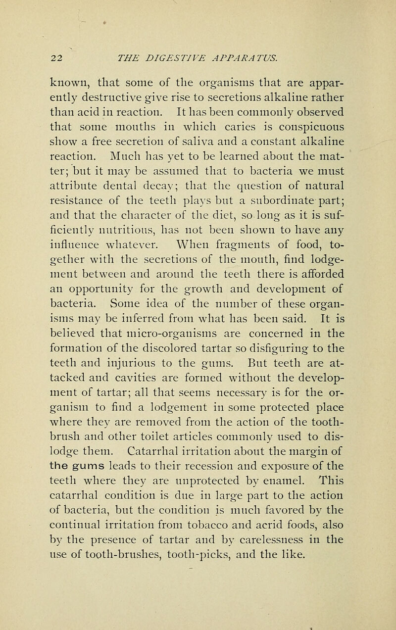 known, that some of the organisms that are appar- ently destructive give rise to secretions alkaline rather than acid in reaction. It has been commonly observed that some mouths in which caries is conspicuous show a free secretion of saliva and a constant alkaline reaction. Much has yet to be learned about the mat- ter; but it may be assumed that to bacteria we must attribute dental decay; that the question of natural resistance of the teeth plays but a subordinate part; and that the character of the diet, so long as it is suf- ficiently nutritious, has not been shown to have any influence whatever. When fragments of food, to- gether with the secretions of the mouth, find lodge- ment between and around the teeth there is afforded an opportunity for the growth and development of bacteria. Some idea of the number of these organ- isms may be inferred from what has been said. It is believed that micro-organisms are concerned in the formation of the discolored tartar so disfiguring to the teeth and injurious to the gums. But teeth are at- tacked and cavities are formed without the develop- ment of tartar; all that seems necessary is for the or- ganism to find a lodgement in some protected place where they are removed from the action of the tooth- brush and other toilet articles commonly used to dis- lodge them. Catarrhal irritation about the margin of the gums leads to their recession and exposure of the teeth where they are unprotected by enamel. This catarrhal condition is due in large part to the action of bacteria, but the condition is much favored by the continual irritation from tobacco and acrid foods, also by the presence of tartar and by carelessness in the use of tooth-brushes, tooth-picks, and the like.