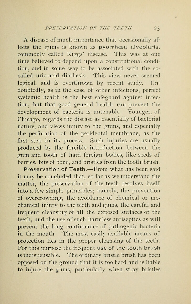 A disease of iiiiich iiiiportaiiee that occasionally af- fects the giiuis is known as pyorrhcea alveolaris, commonly called Rii^^gs' disease. This was at one time believed to depend upon a constitutional condi- tion, and in some way to be associated with the so- called uric-acid diathesis. This view never seemed logical, and is overthrown by recent study. Un- doubtedly, as in the case of other infections, perfect systemic health is the best safeguard against infec- tion, but that good general health can prevent the development of bacteria is untenable. Younger, of Chicago, regards the disease as essentially of bacterial nature, and views injury to the gums, and especially the perforation of the peridental membrane, as the first step in its process. Such injuries are usually produced by the forcible introduction between the gum and tooth of hard foreign bodies, like seeds of berries, bits of bone, and bristles from the tooth-brush. Preservation of Teeth.—From what has been said it may be concluded that, so far as we understand the matter, the preservation of the teeth resolves itself into a few simple principles; namely, the prevention of overcrowding, the avoidance of chemical or me- chanical injury to the teeth and gums, the careful and frequent cleansing of all the exposed surfaces of the teeth, and the use of such harmless antiseptics as will prevent the long continuance of pathogenic bacteria in the mouth. The most easily available means of protection lies in the proper cleansing of the teeth. For this purpose the frequent use of the tooth-brush is indispensable. The ordinary bristle brush has been opposed on the ground that it is too hard and is liable to injure the gums, particularh' when stray bristles