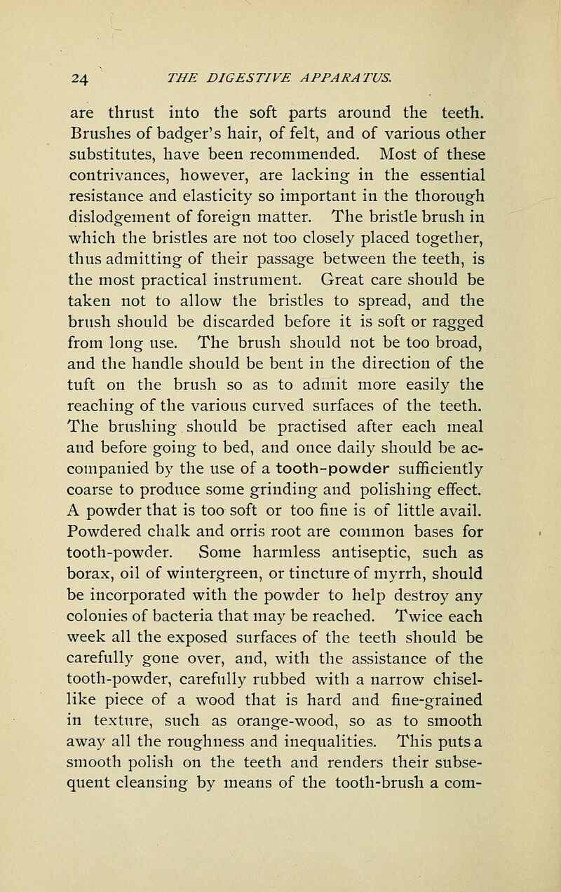 are thrust into the soft parts around the teeth. Brushes of badger's hair, of felt, and of various other substitutes, have been recommended. Most of these contrivances, however, are lacking in the essential resistance and elasticity so important in the thorough dislodgement of foreign matter. The bristle brush in which the bristles are not too closely placed together, thus admitting of their passage between the teeth, is the most practical instrument. Great care should be taken not to allow the bristles to spread, and the brush should be discarded before it is soft or ragged from long use. The brush should not be too broad, and the handle should be bent in the direction of the tuft on the brush so as to admit more easily the reaching of the various curved surfaces of the teeth. The brushing should be practised after each meal and before going to bed, and once daily should be ac- companied by the use of a tooth-powder sufficiently coarse to produce some grinding and polishing effect. A powder that is too soft or too fine is of little avail. Powdered chalk and orris root are common bases for tooth-powder. Some harmless antiseptic, such as borax, oil of wintergreen, or tincture of myrrh, should be incorporated with the powder to help destroy any colonies of bacteria that may be reached. Twice each week all the exposed surfaces of the teeth should be carefully gone over, and, with the assistance of the tooth-powder, carefully rubbed with a narrow chisel- like piece of a w^ood that is hard and fine-grained in texture, such as orange-wood, so as to smooth away all the roughness and inequalities. This puts a smooth polish on the teeth and renders their subse- quent cleansing by means of the tooth-brush a com-