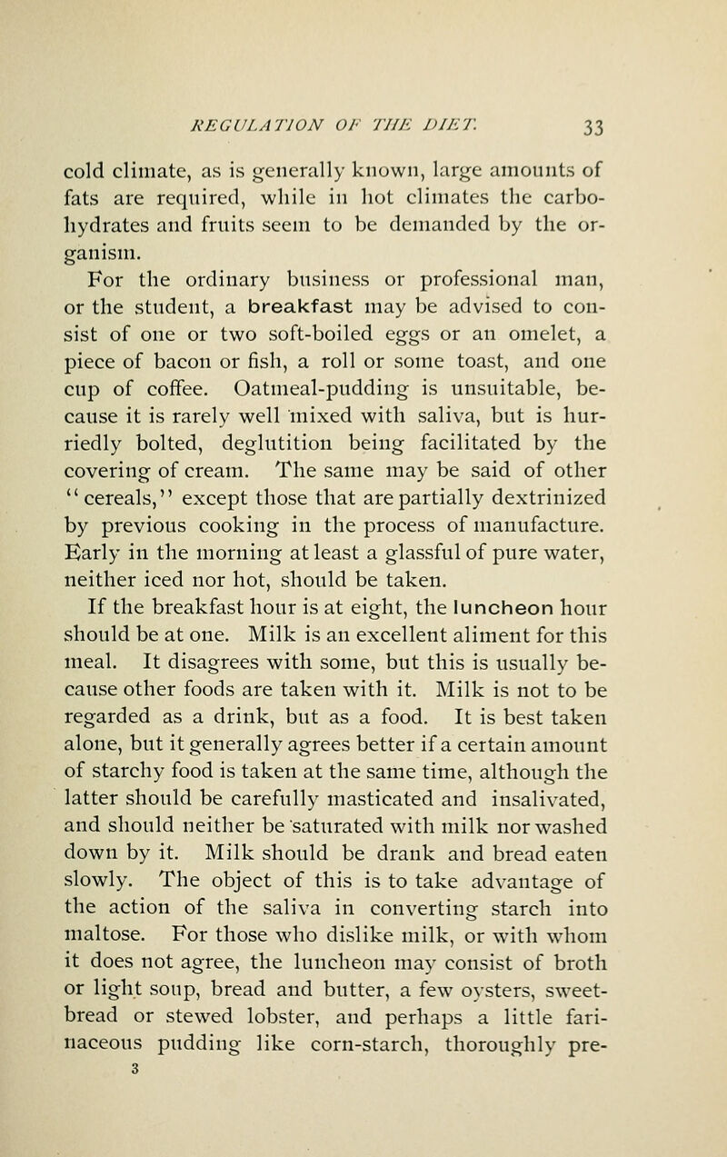 cold climate, as is generally known, large amounts of fats are required, while in hot climates the carbo- liydrates and fruits seem to be demanded by the or- ganism. For the ordinary business or professional man, or the student, a breakfast may be advised to con- sist of one or two soft-boiled eggs or an omelet, a piece of bacon or fish, a roll or some toast, and one cup of coffee. Oatmeal-pudding is unsuitable, be- cause it is rarely well mixed with saliva, but is hur- riedly bolted, deglutition being facilitated by the covering of cream. The same may be said of other cereals, except those that are partially dextrinized by previous cooking in the process of manufacture. Early in the morning at least a glassful of pure water, neither iced nor hot, should be taken. If the breakfast hour is at eight, the luncheon hour should be at one. Milk is an excellent aliment for this meal. It disagrees with some, but this is usually be- cause other foods are taken with it. Milk is not to be regarded as a drink, but as a food. It is best taken alone, but it generally agrees better if a certain amount of starchy food is taken at the same time, although the latter should be carefully masticated and insalivated, and should neither be'saturated with milk nor washed down by it. Milk should be drank and bread eaten slowly. The object of this is to take advantage of the action of the saliva in converting starch into maltose. For those who dislike milk, or with whom it does not agree, the luncheon may consist of broth or light soup, bread and butter, a few oysters, sweet- bread or stewed lobster, and perhaps a little fari- naceous pudding like corn-starch, thoroughly pre- 3