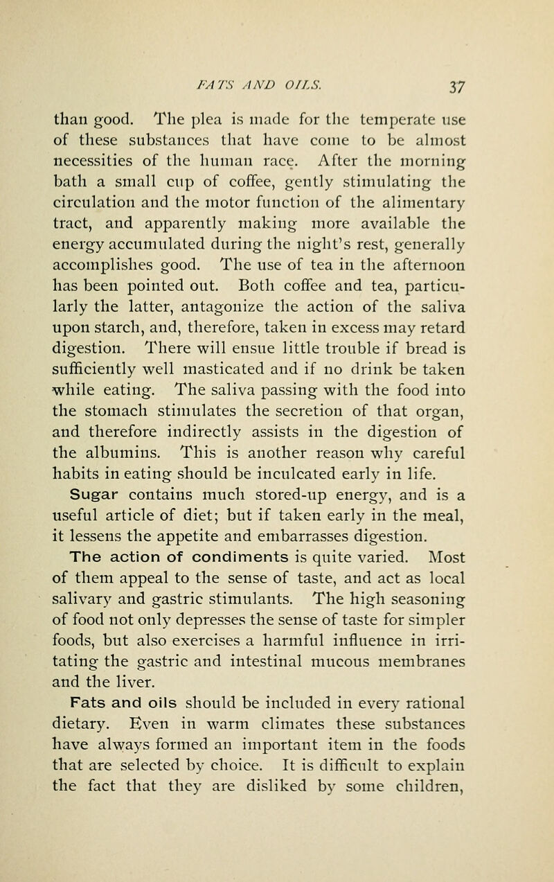than good. The plea is made for the temperate use of these substances that have come to be ahnost necessities of the human race. After the morning bath a small cup of coffee, gently stimulating the circulation and the motor function of the alimentary tract, and apparently making more available the energy accumulated during the night's rest, generally accomplishes good. The use of tea in the afternoon has been pointed out. Both coffee and tea, particu- larly the latter, antagonize the action of the saliva upon starch, and, therefore, taken in excess may retard digestion. There will ensue little trouble if bread is sufficiently well masticated and if no drink be taken while eating. The saliva passing with the food into the stomach stimulates the secretion of that organ, and therefore indirectly assists in the digestion of the albumins. This is another reason why careful habits in eating should be inculcated early in life. Sugar contains much stored-up energy, and is a useful article of diet; but if taken early in the meal, it lessens the appetite and embarrasses digestion. The action of condiments is quite varied. Most of them appeal to the sense of taste, and act as local salivary and gastric stimulants. The high seasoning of food not only depresses the sense of taste for simpler foods, but also exercises a harmful influence in irri- tating the gastric and intestinal mucous membranes and the liver. Fats and oils should be included in every rational dietary. Even in warm climates these substances have always formed an important item in the foods that are selected by choice. It is difficult to explain the fact that they are disliked by some children,