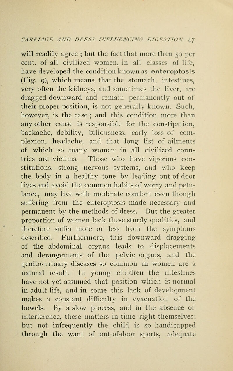 will readily agree ; but the fact that more than 50 per cent, of all civilized women, in all classes of life, have developed the condition known as enteroptosis (Fig. 9), which means that the stomach, intestines, very often the kidneys, and sometimes the liver, are dragged downward and remain permanently out of their proper position, is not generally known. Such, however, is the case ; and this condition more than any other cause is responsible for the constipation, backache, debility, biliousness, early loss of com- plexion, headache, and that long list of ailments of which so many women in all civilized coun- tries are victims. Those who have vigorous con- stitutions, strong nervous systems, and who keep the body in a healthy tone hy leading out-of-door lives and avoid the common habits of worry and petu- lance, may live with moderate comfort even though suffering from the enteroptosis made necessary and permanent by the methods of dress. But the greater proportion of women lack these sturdy qualities, and therefore suffer more or less from the symptoms described. Furthermore, this downward dragging of the abdominal organs leads to displacements and derangements of the pelvic organs, and the genito-urinary diseases so common in women are a natural result. In young children the intestines have not yet assumed that position which is normal in adult life, and in some this lack of development makes a constant difficulty in evacuation of the bowels. By a slow process, and in the absence of interference, these matters in time right themselves; but not infrequently the child is so handicapped through the want of out-of-door sports, adequate