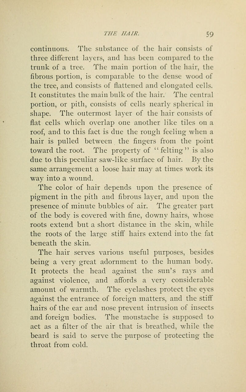 continuous. The substance of the hair consists of three different layers, and has been compared to the trunk of a tree. The main portion of the hair, tlie fibrous portion, is comparable to the dense wood of the tree, and consists of flattened and elongated cells. It constitutes the main bulk of the hair. The central portion, or pith, consists of cells nearly spherical in shape. The outermost layer of the hair consists of flat cells which overlap one another like tiles on a roof, and to this fact is due the rough feeling when a hair is pulled between the fingers from the point toward the root. The property of  felting is also due to this peculiar saw-like surface of hair. By the same arrangement a loose hair may at times work its way into a wound. The color of hair depends upon the presence of pigment in the pith and fibrous layer, and upon the presence of minute bubbles of air. The greater part of the body is covered with fine, downy hairs, whose roots extend but a short distance in the skin, while the roots of the large stiff hairs extend into the fat beneath the skin. The hair serves various useful purposes, besides being a very great adornment to the human body. It protects the head against the sun's rays and against violence, and affords a very considerable amount of warmth. The eyelashes protect the eyes against the entrance of foreign matters, and the stiff hairs of the ear and nose prevent intrusion of insects and foreign bodies. The moustache is supposed to act as a filter of the air that is breathed, while the beard is said to serve the purpose of protecting the throat from cold.