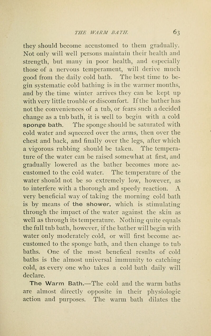 tliey should become accustoinetl to llieni gradually. Not only will well persons maintain their health and strength, but many in poor health, and especially those of a nervous temperament, will derive much good from the daily cold bath. The best time to be- gin systematic cold bathing is in the warmer months, and by the time winter arrives they can be kept up with very little trouble or discomfort. If the bather has not the conveniences of a tub, or fears such a decided change as a tub bath, it is well to begin with a cold sponge bath. The sponge should be saturated with cold water and squeezed over the arms, then over the chest and back, and finally over the legs, after which a vigorous rubbing should be taken. The tempera- ture of the water can be raised somewhat at first, and gradually lowered as the bather becomes more ac- customed to the cold water. The temperature of the water should not be so extremely low, however, as to interfere with a thorough and speedy reaction. A very beneficial way of taking the morning cold bath is by means of the shower, which is stimulating through the impact of the water against the skin as well as through its temperature. Nothing quite equals the full tub bath, however, if the bather will begin with water only moderately cold, or will first become ac- customed to the sponge bath, and then change to tub baths. One of the most benefical results of cold baths is the almost universal immunity to catching cold, as every one who takes a cold bath daily will declare. The Warm Bath.—The cold and the warm baths are almost directly opposite in their physiologic action and purposes. The warm bath dilates the