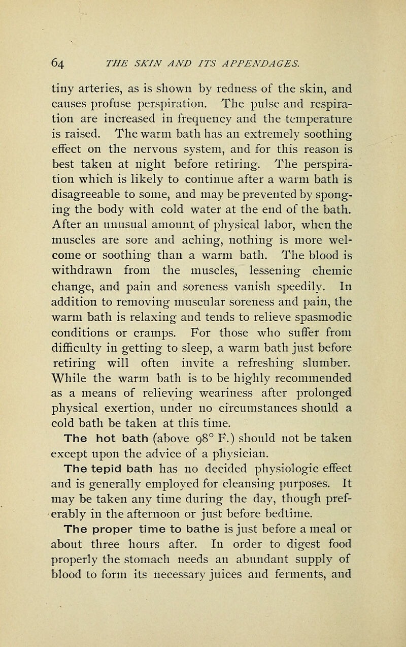 tiny arteries, as is shown by redness of the skin, and causes profuse perspiration. The pulse and respira- tion are increased in frequency and the temperature is raised. The warm bath has an extremely soothing effect on the nervous system, and for this reason is best taken at night before retiring. The perspira- tion which is likely to continue after a warm bath is disagreeable to some, and may be prevented by spong- ing the body with cold water at the end of the bath. After an unusual amount of physical labor, when the muscles are sore and aching, nothing is more wel- come or soothing than a warm bath. The blood is withdrawn from the muscles, lessening chemic change, and pain and soreness vanish speedily. In addition to removing muscular soreness and pain, the warm bath is relaxing and tends to relieve spasmodic conditions or cramps. For those who suffer from difficulty in getting to sleep, a warm bath just before retiring will often invite a refreshing slumber. While the warm bath is to be highly recommended as a means of relieving weariness after prolonged physical exertion, under no circumstances should a cold bath be taken at this time. The hot bath (above 98° F.) should not be taken except upon the advice of a physician. The tepid bath has no decided physiologic effect and is generally employed for cleansing purposes. It may be taken any time during the day, though pref- erably in the afternoon or just before bedtime. The proper time to bathe is just before a meal or about three hours after. In order to digest food properly the stomach needs an abundant supply of blood to form its necessary juices and ferments, and