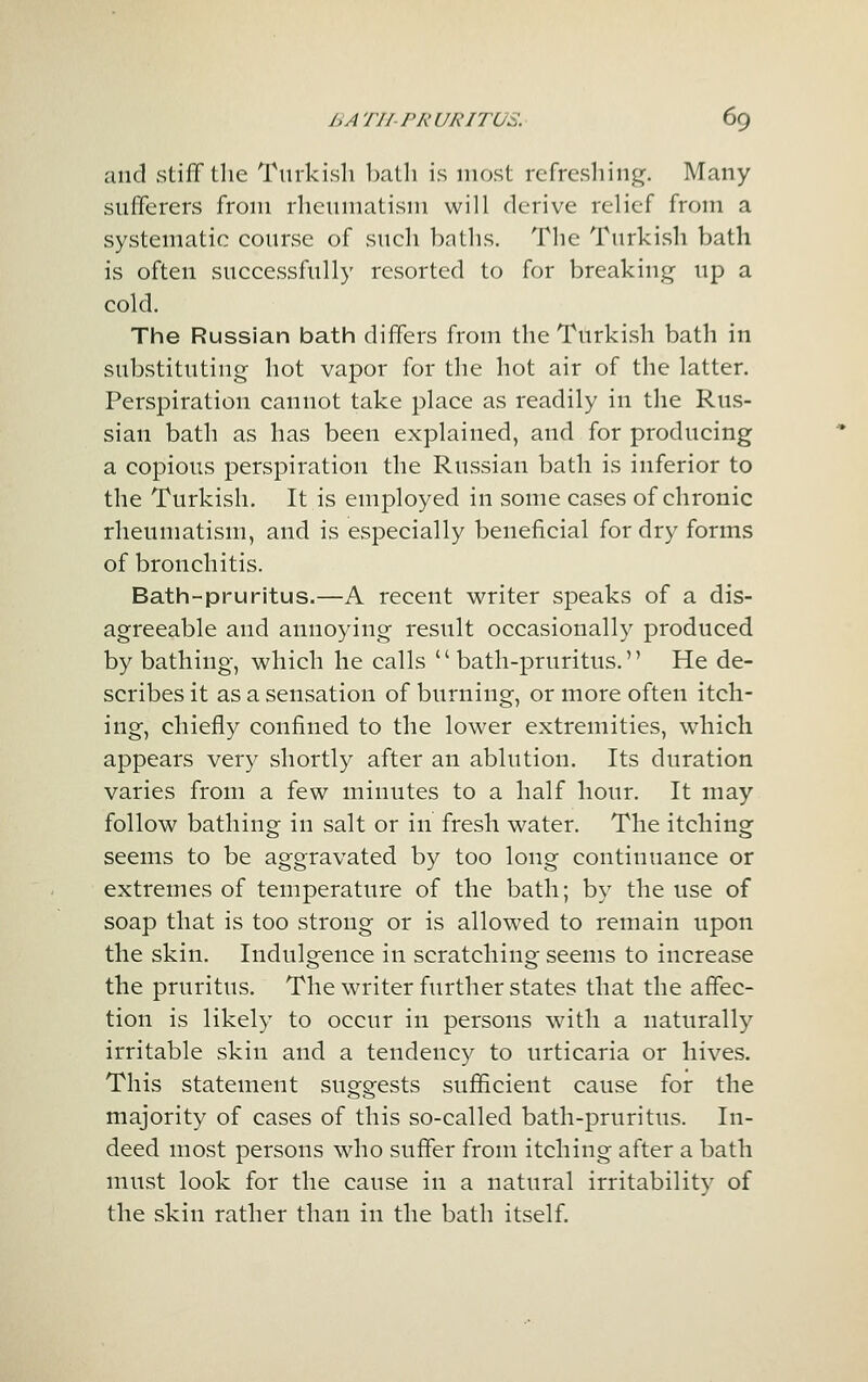 and stiff the Turkisli Imtli is most rcfrcsliing. Many sufferers from rheumatism will derive relief from a systematic course of such baths. The Turkish bath is often successfully resorted to for breaking up a cold. The Russian bath differs from the Turkish bath in substituting hot vapor for the hot air of the latter. Perspiration cannot take place as readily in the Rus- sian bath as has been explained, and for producing a copious perspiration the Russian bath is inferior to the Turkish. It is employed in some cases of chronic rheumatism, and is especially beneficial for dry forms of bronchitis. Bath-pruritus.—A recent writer speaks of a dis- agreeable and annoying result occasionally produced by bathing, which he calls bath-pruritus. He de- scribes it as a sensation of burning, or more often itch- ing, chiefly confined to the lower extremities, which appears very shortly after an ablution. Its duration varies from a few minutes to a half hour. It may follow bathing in salt or in fresh water. The itching seems to be aggravated by too long continuance or extremes of temperature of the bath; by the use of soap that is too strong or is allowed to remain upon the skin. Indulgence in scratching seems to increase the pruritus. The writer further states that the affec- tion is likely to occur in persons with a naturally irritable skin and a tendency to urticaria or hives. This statement suggests sufficient cause for the majority of cases of this so-called bath-pruritus. In- deed most persons who suffer from itching after a bath must look for the cause in a natural irritability of the skin rather than in the bath itself.